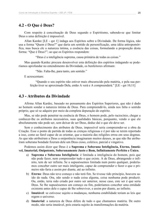 Curso de Introdução à Doutrina Espírita – IDE-JF / FEB 20
4.2 - O Que é Deus?
Com respeito à conceituação de Deus segundo o Espiritismo, sabendo-se que limitar
Deus a uma definição é impossível.
Allan Kardec [LE - qst 1] indaga aos Espíritos sobre a Divindade. De forma lógica, não
usa a forma “Quem é Deus?” que daria um sentido de personificação, uma idéia antropomór-
fica, mas busca ele a natureza íntima, a essência das coisas, formulando a proposição desta
forma: “Que é Deus?”; ao que os Espíritos respondem:
“Deus é a inteligência suprema, causa primária de todas as coisas.”
Mas quando Kardec procura desenvolver esta definição dos espíritos indagando se pode-
ríamos aprofundar no entendimento da Divindade, os benfeitores afirmam:
“Não. Falta-lhe, para tanto, um sentido.”
E acrescentam:
“Quando o seu espírito não estiver mais obscurecido pela matéria, e pela sua per-
feição tiver se aproximado Dela, então A verá e A compreenderá.” [LE - qst 10,11]
4.3 - Atributos da Divindade
Afirma Allan Kardec, baseado no pensamento dos Espíritos Superiores, que não é dado
ao homem sondar a natureza íntima de Deus. Para compreendê-lo, ainda nos falta o sentido
próprio, que só se adquire por meio da completa depuração do espírito.
Mas, se não pode penetrar na essência de Deus, o homem pode, pelo raciocínio, chegar a
conhecer-lhe os atributos necessários, suas qualidades básicas, porquanto, vendo o que ele
absolutamente não pode ser, sem deixar de ser Deus, deduz daí o que ele deve ser.
Sem o conhecimento dos atributos de Deus, impossível seria compreender-se a obra da
Criação. Esse o ponto de partida de todas as crenças religiosas e é por não se terem reportado
a isso, como ao farol capaz de as orientar, que a maioria das religiões errou em seus dogmas.
As que não atribuíram a Deus a onipotência imaginaram muitos deuses, as que não lhe atribu-
íram soberana bondade fizeram dele um Deus cioso, colérico, parcial e vingativo.
Podemos assim dizer que Deus é a Suprema e Soberana Inteligência, Eterno, Imutá-
vel, Imaterial, Onipotente, Soberanamente Justo e Bom, Infinitamente Perfeito e Único.
a) Suprema e Soberana Inteligência: é limitada a inteligência do homem, pois que
não pode fazer, nem compreender tudo o que existe. A de Deus, abrangendo o infi-
nito, tem de ser infinita. Se a supuséssemos limitada num ponto qualquer, podería-
mos conceber outro ser mais inteligente, capaz de compreender e fazer o que o pri-
meiro não faria e assim por diante, até ao infinito.
b) Eterno: Deus não teve começo e não terá fim. Se tivesse tido princípio, houvera sa-
ído do nada. Ora, não sendo o nada coisa alguma, coisa nenhuma pode produzir.
Ou, então, teria sido criado por outro ser anterior, nesse caso, este ser é que seria
Deus. Se lhe supuséssemos um começo ou fim, poderíamos conceber uma entidade
existente antes dele e capaz de lhe sobreviver, e assim por diante, ao infinito.
c) Imutável: se estivesse sujeito a mudanças, nenhuma estabilidade teriam as leis que
regem o universo.
d) Imaterial: a natureza de Deus difere de tudo o que chamamos matéria. De outro
modo, não seria imutável, pois estaria sujeito às transformações da matéria.
 