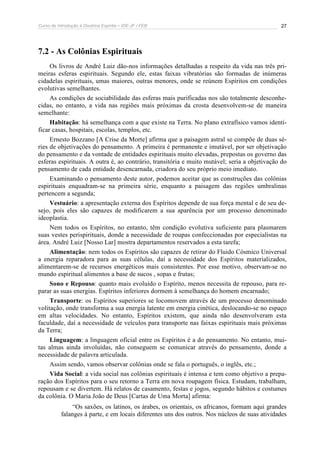 Curso de Introdução à Doutrina Espírita – IDE-JF / FEB 27
7.2 - As Colônias Espirituais
Os livros de André Luiz dão-nos informações detalhadas a respeito da vida nas três pri-
meiras esferas espirituais. Segundo ele, estas faixas vibratórias são formadas de inúmeras
cidadelas espirituais, umas maiores, outras menores, onde se reúnem Espíritos em condições
evolutivas semelhantes.
As condições de sociabilidade das esferas mais purificadas nos são totalmente desconhe-
cidas, no entanto, a vida nas regiões mais próximas da crosta desenvolvem-se de maneira
semelhante:
Habitação: há semelhança com a que existe na Terra. No plano extrafísico vamos identi-
ficar casas, hospitais, escolas, templos, etc.
Ernesto Bozzano [A Crise da Morte] afirma que a paisagem astral se compõe de duas sé-
ries de objetivações do pensamento. A primeira é permanente e imutável, por ser objetivação
do pensamento e da vontade de entidades espirituais muito elevadas, prepostas os governo das
esferas espirituais. A outra é, ao contrário, transitória e muito mutável; seria a objetivação do
pensamento de cada entidade desencarnada, criadora do seu próprio meio imediato.
Examinando o pensamento deste autor, podemos aceitar que as construções das colônias
espirituais enquadram-se na primeira série, enquanto a paisagem das regiões umbralinas
pertencem a segunda;
Vestuário: a apresentação externa dos Espíritos depende de sua força mental e de seu de-
sejo, pois eles são capazes de modificarem a sua aparência por um processo denominado
ideoplastia.
Nem todos os Espíritos, no entanto, têm condição evolutiva suficiente para plasmarem
suas vestes perispirituais, donde a necessidade de roupas confeccionadas por especialistas na
área. André Luiz [Nosso Lar] mostra departamentos reservados a esta tarefa;
Alimentação: nem todos os Espíritos são capazes de retirar do Fluido Cósmico Universal
a energia reparadora para as suas células, daí a necessidade dos Espíritos materializados,
alimentarem-se de recursos energéticos mais consistentes. Por esse motivo, observam-se no
mundo espiritual alimentos a base de sucos , sopas e frutas;
Sono e Repouso: quanto mais evoluído o Espírito, menos necessita de repouso, para re-
parar as suas energias. Espíritos inferiores dormem à semelhança do homem encarnado;
Transporte: os Espíritos superiores se locomovem através de um processo denominado
volitação, onde transforma a sua energia latente em energia cinética, deslocando-se no espaço
em altas velocidades. No entanto, Espíritos existem, que ainda não desenvolveram esta
faculdade, daí a necessidade de veículos para transporte nas faixas espirituais mais próximas
da Terra;
Linguagem: a linguagem oficial entre os Espíritos é a do pensamento. No entanto, mui-
tas almas ainda involuídas, não conseguem se comunicar através do pensamento, donde a
necessidade de palavra articulada.
Assim sendo, vamos observar colônias onde se fala o português, o inglês, etc.;
Vida Social: a vida social nas colônias espirituais é intensa e tem como objetivo a prepa-
ração dos Espíritos para o seu retorno a Terra em nova roupagem física. Estudam, trabalham,
repousam e se divertem. Há relatos de casamento, festas e jogos, segundo hábitos e costumes
da colônia. O Maria João de Deus [Cartas de Uma Morta] afirma:
“Os saxões, os latinos, os árabes, os orientais, os africanos, formam aqui grandes
falanges à parte, e em locais diferentes uns dos outros. Nos núcleos de suas atividades
 