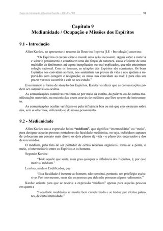 Curso de Introdução à Doutrina Espírita – IDE-JF / FEB 33
Capítulo 9
Mediunidade / Ocupação e Missões dos Espíritos
9.1 - Introdução
Allan Kardec, ao apresentar o resumo da Doutrina Espírita [LE - Introdução] assevera:
“Os Espíritos exercem sobre o mundo uma ação incessante. Agem sobre a matéria
e sobre o pensamento e constituem uma das forças da natureza, causa eficiente de uma
multidão de fenômenos até agora inexplicados ou mal explicados, que não encontram
solução racional. Com os homens, as relações dos Espíritos são constantes. Os bons
Espíritos nos convidam ao bem, nos sustentam nas provas da vida e nos ajudam a su-
portá-las com coragem e resignação; os maus nos convidam ao mal: é para eles um
prazer ver-nos sucumbir e cair no seu estado.”
Examinando a forma de atuação dos Espíritos, Kardec vai dizer que as comunicações po-
dem ser ostensivas ou ocultas.
As comunicações ostensivas realizam-se por meio da escrita, da palavra ou de outras ma-
nifestações materiais, na maioria das vezes através de médiuns que lhes servem de instrumen-
to.
As comunicações ocultas verificam-se pela influência boa ou má que eles exercem sobre
nós, sem o sabermos, utilizando-se do nosso pensamento.
9.2 - Mediunidade
Allan Kardec usa a expressão latina “médium”, que significa “intermediário” ou “meio”,
para designar aquelas pessoas portadoras da faculdade mediúnica, ou seja, indivíduos capazes
de colocarem em contato mais direto os dois planos de vida - o plano dos encarnados e dos
desencarnados.
O médium, pelo fato de ser portador de certos recursos orgânicos, torna-se a ponte, o
meio, o intermediário entre os Espíritos e os homens.
Segundo Kardec:
“Todo aquele que sente, num grau qualquer a influência dos Espíritos, é, por esse
motivo, médium.”
Lembra, ainda o Codificador, que
“Esta faculdade é inerente ao homem; não constitui, portanto, um privilégio exclu-
sivo. Por isso mesmo, raras são as pessoas que dela não possuem alguns rudimentos.”
Kardec orienta para que se reserve a expressão “médium” apenas para aquelas pessoas
em quem a
“Faculdade mediúnica se mostre bem caracterizada e se traduz por efeitos paten-
tes, de certa intensidade.”
 