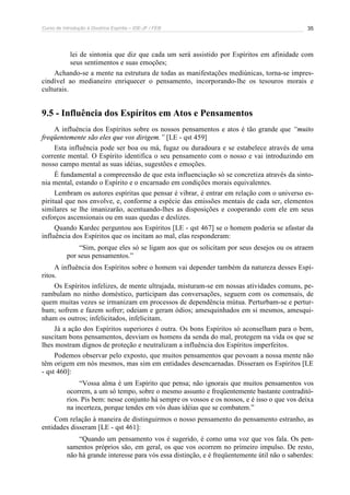 Curso de Introdução à Doutrina Espírita – IDE-JF / FEB 35
lei de sintonia que diz que cada um será assistido por Espíritos em afinidade com
seus sentimentos e suas emoções;
Achando-se a mente na estrutura de todas as manifestações mediúnicas, torna-se impres-
cindível ao medianeiro enriquecer o pensamento, incorporando-lhe os tesouros morais e
culturais.
9.5 - Influência dos Espíritos em Atos e Pensamentos
A influência dos Espíritos sobre os nossos pensamentos e atos é tão grande que “muito
freqüentemente são eles que vos dirigem.” [LE - qst 459]
Esta influência pode ser boa ou má, fugaz ou duradoura e se estabelece através de uma
corrente mental. O Espírito identifica o seu pensamento com o nosso e vai introduzindo em
nosso campo mental as suas idéias, sugestões e emoções.
É fundamental a compreensão de que esta influenciação só se concretiza através da sinto-
nia mental, estando o Espírito e o encarnado em condições morais equivalentes.
Lembram os autores espíritas que pensar é vibrar, é entrar em relação com o universo es-
piritual que nos envolve, e, conforme a espécie das emissões mentais de cada ser, elementos
similares se lhe imanizarão, acentuando-lhes as disposições e cooperando com ele em seus
esforços ascensionais ou em suas quedas e deslizes.
Quando Kardec perguntou aos Espíritos [LE - qst 467] se o homem poderia se afastar da
influência dos Espíritos que os incitam ao mal, elas responderam:
“Sim, porque eles só se ligam aos que os solicitam por seus desejos ou os atraem
por seus pensamentos.”
A influência dos Espíritos sobre o homem vai depender também da natureza desses Espí-
ritos.
Os Espíritos infelizes, de mente ultrajada, misturam-se em nossas atividades comuns, pe-
rambulam no ninho doméstico, participam das conversações, seguem com os comensais, de
quem muitas vezes se irmanizam em processos de dependência mútua. Perturbam-se e pertur-
bam; sofrem e fazem sofrer; odeiam e geram ódios; amesquinhados em si mesmos, amesqui-
nham os outros; infelicitados, infelicitam.
Já a ação dos Espíritos superiores é outra. Os bons Espíritos só aconselham para o bem,
suscitam bons pensamentos, desviam os homens da senda do mal, protegem na vida os que se
lhes mostram dignos de proteção e neutralizam a influência dos Espíritos imperfeitos.
Podemos observar pelo exposto, que muitos pensamentos que povoam a nossa mente não
têm origem em nós mesmos, mas sim em entidades desencarnadas. Disseram os Espíritos [LE
- qst 460]:
“Vossa alma é um Espírito que pensa; não ignorais que muitos pensamentos vos
ocorrem, a um só tempo, sobre o mesmo assunto e freqüentemente bastante contraditó-
rios. Pis bem: nesse conjunto há sempre os vossos e os nossos, e é isso o que vos deixa
na incerteza, porque tendes em vós duas idéias que se combatem.”
Com relação à maneira de distinguirmos o nosso pensamento do pensamento estranho, as
entidades disseram [LE - qst 461]:
“Quando um pensamento vos é sugerido, é como uma voz que vos fala. Os pen-
samentos próprios são, em geral, os que vos ocorrem no primeiro impulso. De resto,
não há grande interesse para vós essa distinção, e é freqüentemente útil não o saberdes:
 
