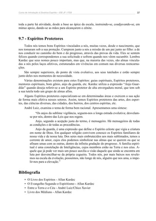 Curso de Introdução à Doutrina Espírita – IDE-JF / FEB 37
toda a parte há atividade, desde a base ao ápice da escala, instruindo-se, coadjuvando-se, em
mútuo apoio, dando-se as mãos para alcançarem o zênite.
9.7 - Espíritos Protetores
Todos nós temos bons Espíritos vinculados a nós, muitas vezes, desde o nascimento, que
nos tomaram sob a sua proteção. Cumprem junto a nós a missão de um pai junto ao filho: a de
nos conduzir no caminho do bem e do progresso, através das provas da vida. Eles se sentem
felizes quando correspondemos a sua solicitude e sofrem quando nos vêem sucumbir. Lembra
Kardec que seus nomes pouco importam, mas que, na maioria das vezes, são almas vincula-
das a nós pelos laços afetivos, estruturados em vivências em comum nas diversas reencarna-
ções.
São sempre superiores, do ponto de vista evolutivo, aos seus tutelados e estão sempre
junto deles nos momentos de necessidade.
Várias denominações existem para estes Espíritos: guias espirituais, Espíritos protetores,
mentores espirituais, bom gênio, anjo da guarda, etc. Kardec utiliza a expressão “Anjo Guar-
dião” quando deseja referir-se a um Espírito protetor de alta envergadura moral, que tem sob
a sua tutela todo um grupo de almas afins.
Alguns Espíritos protetores especializam-se em determinadas áreas e exercem a sua ação
de forma mais efetiva nesses setores. Assim, temos Espíritos protetores das artes, dos espor-
tes, das ciências diversas, das cidades, dos bairros, dos centros espíritas, etc.
André Luiz, examina o tema de forma bem racional. Apresentamos uma síntese:
“Os anjos da sublime vigilância, seguem-nos a longa estrada evolutiva; desvelam-
se por nós, dentro das Leis que nos regem.
Anjo, segundo a acepção justa do termo, é mensageiro. Há mensageiros de todas
as condições e de todas as procedências.
Anjo da guarda, é uma expressão que define o Espírito celeste que vigia a criatura
em nome de Deus. Em qualquer religião convivem conosco os Espíritos familiares de
nossa vida e de nossa luta. Dos seres mais embrutecidos aos mais sublimados, temos a
corrente de amor, cujos elos podemos simbolizar nas almas que se querem ou que se
afinam umas com as outras, dentro da infinita gradação do progresso. A família espiri-
tual é uma constelação de Inteligências, cujos membros estão na Terra e nos céus. A-
quele que já pode ver mais um pouco auxilia a visão daquele que ainda se encontra em
luta por desvencilhar-se da própria cegueira. Todos nós, por mais baixos nos revele-
mos na escala da evolução, possuímos, não longe de nós, alguém que nos ama, a impe-
lir-nos para a elevação.”
Bibliografia
• O Livro dos Espíritos - Allan Kardec
• O Evangelho Segundo o Espiritismo - Allan Kardec
• Entre a Terra e o Céu - André Luiz/Chico Xavier
• Livro dos Médiuns - Allan Kardec
 