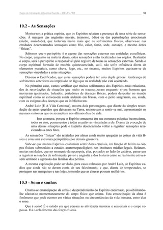 Curso de Introdução à Doutrina Espírita – IDE-JF / FEB 39
10.2 - As Sensações
Mostra-nos a prática espírita, que os Espíritos relatam a presença de uma série de sensa-
ções. À margem das angústias morais, (remorso, ódio) ou das perturbações emocionais
(medo, ansiedade), que torturam muito mais que os sofrimentos físicos, observa-se nas
entidades desencarnadas sensações como frio, calor, fome, sede, cansaço, e mesmo dores
“físicas”.
Sabemos que o perispírito é o agente das sensações externas nas entidades extrafísicas.
No corpo, enquanto na matéria densa, estas sensações estão localizadas nos órgãos. Destruído
o corpo, será o perispírito o responsável pelo registro de todas as sensações externas. Sendo o
corpo espiritual formado de matéria quintessenciada, sutil, não sofre influência direta de
elementos materiais, como chuva, fogo, etc., no entanto, muitos Espíritos queixam-se de
sensações vinculadas a estas situações.
Diz-nos o Codificador, que estas sensações podem ter uma dupla gênese: lembrança de
sofrimentos anteriores ou impressão de algo que na realidade não está ocorrendo.
No primeiro caso, vamos verificar que muitos sofrimentos dos Espíritos estão relaciona-
dos às recordações de situações que muito os traumatizaram enquanto vivos: homens que
morreram queimados, baleados, portadores de doenças físicas, podem despertar no mundo
espiritual como se estivessem ainda ardendo em brasas, com o peito sangrando, ou, ainda,
com os estigmas das doenças que os infelicitavam.
André Luiz [E A Vida Continua], mostra dois personagens, que diante da simples recor-
dação de entes queridos que deixaram na Terra, retornavam a sentir-se mal, apresentando os
mesmos sintomas que os acometiam nos últimos dias de vida.
Isto acontece, porque o Espírito armazena em sua estrutura psíquica inconsciente,
todos os atos, pensamentos e todas as palavras vinculadas a ele. Diante da evocação de
uma dessas situações pode o Espírito desencarnado voltar a registrar sensações rela-
cionadas a estes fatos.
As sensações “físicas” são relatadas por almas ainda muito apegadas às coisas da vida fí-
sica e com uma estrutura perispirítica por demais grosseira.
Sabe-se que muitos Espíritos costumam sentir dores cruciais, em função de terem os cor-
pos físicos submetidos a estudos anatomopatológicos nos Institutos médico-legais. Relatam,
muitas entidades, que no momento da necropsia, eles, postados ao lado do cadáver, passavam
a registrar sensações de sofrimento, pavor e angústia e dos bisturis como se realmente estives-
sem sentindo a agressão das lâminas dos peritos.
A mesma explicação pode ser dada, para casos relatados por André Luiz, de Espíritos va-
dios que ainda não se deram conta de seu falecimento, e que, diante de tempestades, se
protegem nas marquises e nas lojas, temendo que as chuvas possam molhá-los.
10.3 - Sono e sonhos
Chama-se emancipação da alma o desprendimento do Espírito encarnado, possibilitando-
lhe afastar-se momentaneamente do corpo físico que anima. Esta emancipação da alma é
fenômeno que pode ocorrer em várias situações ou circunstâncias da vida humana, entre elas
o sono.
Que é sono? É o estado em que cessam as atividades motoras e sensoriais e o corpo re-
pousa. Há o refazimento das forças físicas.
 