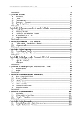 Curso de Introdução à Doutrina Espírita – IDE-JF / FEB 4
Bibliografia........................................................................................................................70
Capítulo 18 – Suicídio...........................................................................................................72
18.1 - Introdução................................................................................................................72
18.2 - Causas......................................................................................................................72
18.3 - Conseqüências .........................................................................................................72
18.4 - Agravantes e Atenuantes..........................................................................................73
18.5 - Papel do Espiritismo ................................................................................................73
Bibliografia........................................................................................................................74
Capítulo 19 – Diferentes categorias de mundos habitados ................................................75
19.1 - Introdução................................................................................................................75
19.2 - Diferentes Mundos...................................................................................................75
19.3 - Encarnação nos Diferentes Mundos.........................................................................76
19.4 - A Transformação da Terra .......................................................................................77
19.5 - O Papel do Brasil.....................................................................................................79
Bibliografia........................................................................................................................79
Capítulo 20 – Lei natural e Lei de Adoração......................................................................80
20.1 - Conhecimento e divisão da Lei Natural ...................................................................80
20.2 - Lei de Adoração.......................................................................................................81
Bibliografia........................................................................................................................83
Capítulo 21 – Lei do Trabalho.............................................................................................84
21.1 - Necessidade do Trabalho .........................................................................................84
21.2 - Limite do Trabalho - Repouso .................................................................................85
Bibliografia........................................................................................................................85
Capítulo 22 – Lei de Reprodução: Casamento E Divórcio ................................................86
22.1 - Monogamia e Poligamia ..........................................................................................86
22.2 - Tipos de Casamento.................................................................................................86
22.3 - O Divórcio...............................................................................................................87
Bibliografia........................................................................................................................88
Capítulo 23 – Lei de Reprodução: Anticoncepção e Aborto..............................................89
23.1 - Anticoncepção .........................................................................................................89
23.2 - Aborto......................................................................................................................90
Bibliografia........................................................................................................................92
Capítulo 24 – Lei de Reprodução: Amor e Sexo.................................................................93
24.1 - Amor: Alimento da Alma ........................................................................................93
24.2 - Sexo e Evolução ......................................................................................................93
24.3 - Mente-Corpo............................................................................................................93
24.4 - Inversão Sexual........................................................................................................94
24.5 - Sexo e Equilíbrio .....................................................................................................96
24.6 - Desvios da Sexualidade ...........................................................................................96
24.7 - Homossexualismo....................................................................................................98
Bibliografia........................................................................................................................99
Capítulo 25 – Lei de Conservação .....................................................................................101
25.1 - Introdução..............................................................................................................101
25.2 - O Necessário e o Supérfluo....................................................................................101
25.3 - Privações Voluntárias ............................................................................................102
Bibliografia......................................................................................................................102
Capítulo 26 – Lei de Destruição.........................................................................................103
26.1 - Destruição Necessária e Destruição Abusiva .........................................................103
26.2 - Flagelos Destruidores - Guerras.............................................................................104
 