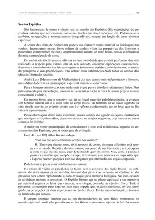 Curso de Introdução à Doutrina Espírita – IDE-JF / FEB 41
Sonhos Espíritas
São lembranças de nossa vivência real no mundo dos Espíritos. São recordações de en-
contros, estudos que participamos, conversas, tarefas que desenvolvemos, etc. Podem ocorrer
também, perseguições e acontecimentos desagradáveis, sempre em função de nossa sintonia
espiritual.
A leitura das obras de André Luiz poderá nos fornecer muito material na elucidação dos
sonhos. Encontramos nestes livros relatos de sonhos vistos da perspectiva dos Espíritos e
poderemos compreender melhor o desprendimento natural do sono físico, nossas experiências
durante a emancipação da alma.
Os sonhos são tão diversos e infinitas as suas modalidade que estudos profundos têm sido
realizados à respeito pela Ciência oficial, sem contudo, encontrar explicações convincentes.
Somente o conhecimento das leis que regem os fenômenos espíritas, principalmente, o estudo
do perispírito e suas propriedades, irão aclarar estas informações.Nem todos os sonhos dão
idéia de libertação da alma.
André Luiz [Mecanismos da Mediunidade] diz que quanto mais inferiorizado o homem,
mais dificuldade terá na emancipação espiritual durante o sono físico.
Para o homem primitivo, o sono nada mais é que puro e absoluto refazimento físico. Nos
primeiros estágios da evolução, o sonho seria invariável ação reflexa de nosso próprio mundo
consciencial e afetivo.
Da mesma forma que o sensitivo vai até ao local sugerido pelo hipnotizador, a criatura
sob hipnose natural que é o sono, fora do corpo físico, vai também até ao local sugerido ou
será atraída através do próprio desejo que é o reflexo condicionado, até ao local que se lhe
vincula o pensamento.
Pelas informações deste autor espiritual, nossos sonhos são agradáveis ações construtivas
que nos ligam a Espíritos afins, propensos ao bem, ou a ações negativas, deprimentes se nossa
sintonia for inferior.
A maior ou menor emancipação da alma durante o sono está relacionada, segundo os en-
sinamentos dos Espíritos, com o nosso grau de evolução.
Em [LE - qst 403] Allan Kardec indaga:
“Por que não nos lembramos sempre dos sonhos?”
R. “Em o que chamas sono, só há repouso do corpo, visto que o Espírito está sem-
pre em atividade. Recobra, durante o sono, um pouco de sua liberdade e se correspon-
de com os que lhe são caros, quer deste mundo quer em outros. Mas, como é pesada e
grosseira a matéria que compõe o corpo, dificilmente este conserva as impressões que
o Espírito receber, porque a este não chegaram por intermédio dos órgãos corporais.”
Poderíamos explicar mais detalhadamente assim:
No estado de vigília as percepções se fazem com o concurso dos órgão físicos - os estí-
mulos são selecionados pelos sentidos, transmitidos pelas vias nervosas ao cérebro; aí são
gravadas para serem reproduzidas a cada evocação pela memória biológica. No sono cessam
as atividades motoras e sensoriais. O Espírito liberto age no plano espiritual e sua memória
perispiritual registra os fatos que vivencia, sem chegar, contudo, ao cérebro físico. Tudo é
percebido diretamente pelo Espírito, mas nada impede que, excepcionalmente, por via retró-
grada, as percepções da alma repercutam no cérebro físico. Então, ocasionalmente, o homem
se lembra do que sonhou.
É sempre oportuno lembrar que ao nos desprendermos no sono físico penetramos no
mundo espiritual, onde não prevalecem as leis físicas e estaremos sujeitos às leis do mundo
 
