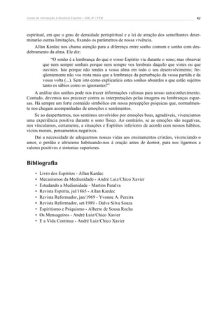 Curso de Introdução à Doutrina Espírita – IDE-JF / FEB 42
espiritual, em que o grau de densidade perispiritual e a lei de atração dos semelhantes deter-
minarão outras limitações, fixando os parâmetros de nossa vivência.
Allan Kardec nos chama atenção para a diferença entre sonho comum e sonho com des-
dobramento da alma. Ele diz:
“O sonho é a lembrança do que o vosso Espírito viu durante o sono; mas observai
que nem sempre sonhais porque nem sempre vos lembrais daquilo que vistes ou que
ouvistes. Isto porque não tendes a vossa alma em todo o seu desenvolvimento; fre-
qüentemente não vos resta mais que a lembrança da perturbação da vossa partida e da
vossa volta (...). Sem isto como explicaríeis estes sonhos absurdos a que estão sujeitos
tanto os sábios como os ignorantes?”
A análise dos sonhos pode nos trazer informações valiosas para nosso autoconhecimento.
Contudo, devemos nos precaver contra as interpretações pelas imagens ou lembranças espar-
sas. Há sempre um forte conteúdo simbólico em nossa percepções psíquicas que, normalmen-
te nos chegam acompanhadas de emoções e sentimentos.
Se ao despertarmos, nos sentimos envolvidos por emoções boas, agradáveis, vivenciamos
uma experiência positiva durante o sono físico. Ao contrário, se as emoções são negativas,
nos vinculamos, certamente, a situações e Espíritos inferiores de acordo com nossos hábitos,
vícios morais, pensamentos negativos.
Daí a necessidade de adequarmos nossas vidas aos ensinamentos cristãos, vivenciando o
amor, o perdão e altruísmo habituando-nos à oração antes de dormir, para nos ligarmos a
valores positivos e sintonias superiores.
Bibliografia
• Livro dos Espíritos - Allan Kardec
• Mecanismos da Mediunidade - André Luiz/Chico Xavier
• Estudando a Mediunidade - Martins Peralva
• Revista Espírita, jul/1865 - Allan Kardec
• Revista Reformador, jan/1969 - Yvonne A. Pereira
• Revista Reformador, set/1989 - Dalva Silva Souza
• Espiritismo e Psiquismo - Alberto de Sousa Rocha
• Os Mensageiros - André Luiz/Chico Xavier
• E a Vida Continua - André Luiz/Chico Xavier
 