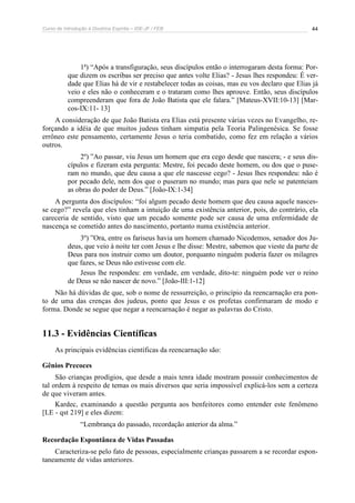 Curso de Introdução à Doutrina Espírita – IDE-JF / FEB 44
1ª) “Após a transfiguração, seus discípulos então o interrogaram desta forma: Por-
que dizem os escribas ser preciso que antes volte Elias? - Jesus lhes respondeu: É ver-
dade que Elias há de vir e restabelecer todas as coisas, mas eu vos declaro que Elias já
veio e eles não o conheceram e o trataram como lhes aprouve. Então, seus discípulos
compreenderam que fora de João Batista que ele falara.” [Mateus-XVII:10-13] [Mar-
cos-IX:11- 13]
A consideração de que João Batista era Elias está presente várias vezes no Evangelho, re-
forçando a idéia de que muitos judeus tinham simpatia pela Teoria Palingenésica. Se fosse
errôneo este pensamento, certamente Jesus o teria combatido, como fez em relação a vários
outros.
2º) ”Ao passar, viu Jesus um homem que era cego desde que nascera; - e seus dis-
cípulos e fizeram esta pergunta: Mestre, foi pecado deste homem, ou dos que o puse-
ram no mundo, que deu causa a que ele nascesse cego? - Jesus lhes respondeu: não é
por pecado dele, nem dos que o puseram no mundo; mas para que nele se patenteiam
as obras do poder de Deus.” [João-IX:1-34]
A pergunta dos discípulos: “foi algum pecado deste homem que deu causa aquele nasces-
se cego?” revela que eles tinham a intuição de uma existência anterior, pois, do contrário, ela
careceria de sentido, visto que um pecado somente pode ser causa de uma enfermidade de
nascença se cometido antes do nascimento, portanto numa existência anterior.
3º) ”Ora, entre os fariseus havia um homem chamado Nicodemos, senador dos Ju-
deus, que veio à noite ter com Jesus e lhe disse: Mestre, sabemos que vieste da parte de
Deus para nos instruir como um doutor, porquanto ninguém poderia fazer os milagres
que fazes, se Deus não estivesse com ele.
Jesus lhe respondeu: em verdade, em verdade, dito-te: ninguém pode ver o reino
de Deus se não nascer de novo.” [João-III:1-12]
Não há dúvidas de que, sob o nome de ressurreição, o princípio da reencarnação era pon-
to de uma das crenças dos judeus, ponto que Jesus e os profetas confirmaram de modo e
forma. Donde se segue que negar a reencarnação é negar as palavras do Cristo.
11.3 - Evidências Científicas
As principais evidências científicas da reencarnação são:
Gênios Precoces
São crianças prodígios, que desde a mais tenra idade mostram possuir conhecimentos de
tal ordem à respeito de temas os mais diversos que seria impossível explicá-los sem a certeza
de que viveram antes.
Kardec, examinando a questão pergunta aos benfeitores como entender este fenômeno
[LE - qst 219] e eles dizem:
“Lembrança do passado, recordação anterior da alma.”
Recordação Espontânea de Vidas Passadas
Caracteriza-se pelo fato de pessoas, especialmente crianças passarem a se recordar espon-
taneamente de vidas anteriores.
 