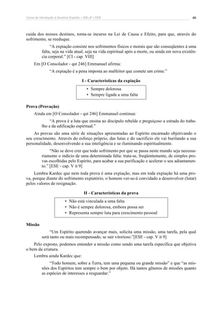 Curso de Introdução à Doutrina Espírita – IDE-JF / FEB 46
cuida dos nossos destinos, torna-se incurso na Lei de Causa e Efeito, para que, através do
sofrimento, se reeduque.
“A expiação consiste nos sofrimentos físicos e morais que são conseqüentes à uma
falta, seja na vida atual, seja na vida espiritual após a morte, ou ainda em nova existên-
cia corporal.” [CI - cap. VIII]
Em [O Consolador - qst 246] Emmanuel afirma:
“A expiação é a pena imposta ao malfeitor que comete um crime.”
I - Características da expiação
• Sempre dolorosa
• Sempre ligada a uma falta
Prova (Provação)
Ainda em [O Consolador - qst 246] Emmanuel continua:
“A prova é a luta que ensina ao discípulo rebelde e preguiçoso a estrada do traba-
lho e da edificação espiritual.”
As provas são uma série de situações apresentadas ao Espírito encarnado objetivando o
seu crescimento. Através do esforço próprio, das lutas e do sacrifício ele vai burilando a sua
personalidade, desenvolvendo a sua inteligência e se iluminando espiritualmente.
“Não se deve crer que todo sofrimento por que se passa neste mundo seja necessa-
riamente o indício de uma determinada falta: trata-se, freqüentemente, de simples pro-
vas escolhidas pelo Espírito, para acabar a sua purificação e acelerar o seu adiantamen-
to.” [ESE - cap. V it 9]
Lembra Kardec que nem toda prova é uma expiação, mas em toda expiação há uma pro-
va, porque diante do sofrimento expiatório, o homem ver-se-á convidado a desenvolver (lutar)
pelos valores de resignação.
II - Características da prova
• Não está vinculada a uma falta
• Não é sempre dolorosa, embora possa ser
• Representa sempre luta para crescimento pessoal
Missão
“Um Espírito querendo avançar mais, solicita uma missão, uma tarefa, pela qual
será tanto ou mais recompensado, se sair vitorioso.”[ESE - cap. V it 9]
Pelo exposto, podemos entender a missão como sendo uma tarefa específica que objetiva
o bem da criatura.
Lembra ainda Kardec que:
“Todo homem, sobre a Terra, tem uma pequena ou grande missão” e que “as mis-
sões dos Espíritos tem sempre o bem por objeto. Há tantos gêneros de missões quanto
as espécies de interesses a resguardar.”
 