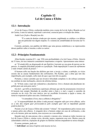 Curso de Introdução à Doutrina Espírita – IDE-JF / FEB 48
Capítulo 12
Lei de Causa e Efeito
12.1 - Introdução
A Lei de Causa e Efeito, conhecida também com o nome de Lei de Ação e Reação ou Lei
do Carma, é uma lei natural, espiritual e universal, essencial para a evolução das almas.
André Luiz [Ação e Reação] nos diz:
“É a conta do destino criada por nós mesmo, englobando os créditos e os débitos
que em particular nos digam respeito. É o sistema de contabilidade do Governo da Vi-
da.”
Consiste, portanto, nos padrões de hábito que uma pessoa estabeleceu e as repercussões
desses padrões sobre si mesma e sobre os outros.
12.2 - Princípios Fundamentais
Allan Kardec examina [CI - cap. VII] com profundidade a Lei de Causa e Efeito. Através
de 33 itens, ele tece inúmeros comentários importantes a respeito. Apresentamos uma síntese:
a) “O estado feliz ou desgraçado de um Espírito é inerente ao seu grau de pureza ou im-
pureza. A completa felicidade prende-se à perfeição. Toda imperfeição é causa de sofrimento
e toda virtude é fonte de prazer.”
O homem sofre em função dos defeitos que tem: a inveja, o ciúme, a ambição, os vícios
sociais são as causas fundamentais dos sofrimentos. Diz Kardec, que a alma que tem dez
imperfeições, por exemplo, sofre mais do que a que tem três ou quatro.
Portanto, o único caminho que nos levará à felicidade completa é o do esforço constante
no combate às más inclinações, através da reforma íntima;
b) “O bem como o mal são voluntários e facultativos: livre o homem não fatalmente im-
pelido para um nem para outro.”
Em [LE - qst 645] os benfeitores espirituais afirmam que não há arrastamento irresistível.
O homem tem sempre liberdade de escolher entre o bem e o mal e seguir o caminho da
correção ou do vício. Por esse motivo, por ter escolhido livremente a opção a tomar, ele
torna-se responsável pelos seus atos. Emmanuel diz:
“A semeadura é livre, mas a colheita é obrigatória.”
c) “A responsabilidade das faltas é toda pessoal, ninguém sofre por erros alheios, salvo
se a eles deu origem quer provocando-os pelo exemplo quer não os impedindo quando
poderia fazê-los.”
Perante a Lei de Causa e Efeito não existem “vítimas”. Só respondemos pelos nossos atos
e jamais pelos atos alheios. A ninguém deve o homem culpar em caso de sofrimento, a não
ser a ele mesmo, pela sua incúria, seus excessos ou a sua ambição.
Quando mais de uma pessoa vêm a cometer o mesmo erro, tornam-se todos incursos na
Lei de Causa e Efeito e, muitas vezes, deverão, juntos, repararem esse erro. Muitos casos de
calamidades coletivas, expiações de grupos ou famílias inteiras enquadram-se nessa situação.
O carma, portanto, pode ser:
• Individual: um único Espírito está incurso na Lei;
 