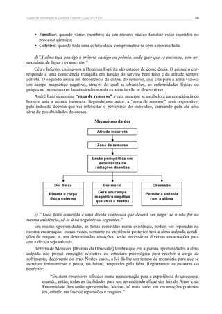 Curso de Introdução à Doutrina Espírita – IDE-JF / FEB 49
• Familiar: quando vários membros de um mesmo núcleo familiar estão inseridos no
processo cármico;
• Coletivo: quando toda uma coletividade comprometeu-se com a mesma falta.
d)”A alma traz consigo o próprio castigo ou prêmio, onde quer que se encontre, sem ne-
cessidade de lugar circunscrito.”
Céu e Inferno, ensina-nos a Doutrina Espírita são estados de consciência. O primeiro cor-
responde a uma consciência tranqüila em função do serviço bem feito e da atitude sempre
correta. O segundo existe em decorrência da culpa, do remorso, que cria para a alma viciosa
um campo magnético negativo, através do qual as obsessões, as enfermidades físicas ou
psíquicas, ou mesmo os lances desditosos da existência vão se desenvolver.
André Luiz denomina “zona de remorso” a esta área que se estabelece na consciência do
homem ante a atitude incorreta. Segundo este autor, a “zona de remorso” será responsável
pela radiação doentia que vai infelicitar o perispírito do indivíduo, carreando para ele uma
série de possibilidades dolorosas.
Mecanismo da dor
e) “Toda falta cometida é uma dívida contraída que deverá ser paga; se o não for na
mesma existência, sê-lo-á na seguinte ou seguintes.”
Em muitas oportunidades, as faltas cometidas numa existência, podem ser reparadas na
mesma encarnação; outras vezes, somente na existência posterior terá a alma culpada condi-
ções de resgate; e, em determinadas situações, serão necessárias diversas encarnações para
que a dívida seja saldada.
Bezerra de Menezes [Dramas da Obsessão] lembra que em algumas oportunidades a alma
culpada não possui condição evolutiva ou estrutura psicológica para receber a carga de
sofrimento, decorrente do erro. Nestes casos, a lei dá-lhe um tempo de moratória para que se
estruture intimamente e possa, no futuro, responder pela falta. Registramos as palavras do
benfeitor:
“Existem obsessores tolhidos numa reencarnação para a experiência de catequese,
quando, então, todas as facilidades para um aprendizado eficaz das leis do Amor e da
Fraternidade lhes serão apresentadas. Muitos, só mais tarde, em encarnações posterio-
res, estarão em fase de reparações e resgates.”
 