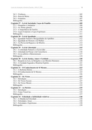Curso de Introdução à Doutrina Espírita – IDE-JF / FEB 5
26.3 - Violência................................................................................................................105
26.4 - Pena de Morte........................................................................................................106
26.5 - Eutanásia................................................................................................................107
Bibliografia......................................................................................................................108
Capítulo 27 – Lei de Sociedade, Laços de Família ...........................................................109
27.1 - Simpatias e Antipatias ...........................................................................................109
27.2 - As Almas gêmeas...................................................................................................110
27.3 - A Importância da Família ......................................................................................110
27.4 - Laços Corporais e Laços Espirituais ......................................................................111
Bibliografia......................................................................................................................111
Capítulo 28 – Lei de Igualdade..........................................................................................112
28.1 - Igualdade Natural e Desigualdades de Aptidões ....................................................112
28.2 - Igualdade do Homem e da Mulher.........................................................................113
28.3 - As Provas da Riqueza e da Miséria........................................................................113
Bibliografia......................................................................................................................114
Capítulo 29 – Lei de Liberdade .........................................................................................115
29.1 - A Liberdade Natural e a Escravidão ......................................................................115
29.2 - Liberdade de Pensar e de Consciência ...................................................................116
29.3 - Livre-arbítrio e Determinismo ...............................................................................117
Bibliografia......................................................................................................................119
Capítulo 30 – Lei de Justiça, Amor e Caridade................................................................120
30.1 - Respeito às Leis, às Religiões e aos Direitos Humanos .........................................120
30.2 - A Caridade Segundo a Doutrina Espírita ...............................................................121
Bibliografia......................................................................................................................122
Capítulo 31 – O Conhecimento de Si Mesmo....................................................................123
31.1 - A Reforma Íntima..................................................................................................123
31.2 - O Conhecimento de Si Mesmo...............................................................................123
Bibliografia......................................................................................................................126
Capítulo 32 – Os Vícios ......................................................................................................127
32.1 - Introdução..............................................................................................................127
32.2 - Os Vícios Sociais...................................................................................................127
32.3 - Os Vícios Morais ...................................................................................................132
Bibliografia......................................................................................................................133
Capítulo 33 – As Paixões ....................................................................................................135
33.1 - Introdução..............................................................................................................135
33.2 - Como Vencê-las.....................................................................................................135
Bibliografia......................................................................................................................137
Capítulo 34 – Felicidade e infelicidade relativas ..............................................................138
34.1 - A Medida da Felicidade.........................................................................................138
34.2 - Felicidade e Jesus ..................................................................................................138
34.3 - Felicidade e Espiritismo.........................................................................................139
Bibliografia......................................................................................................................139
 