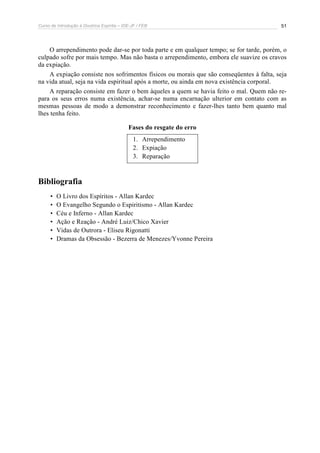 Curso de Introdução à Doutrina Espírita – IDE-JF / FEB 51
O arrependimento pode dar-se por toda parte e em qualquer tempo; se for tarde, porém, o
culpado sofre por mais tempo. Mas não basta o arrependimento, embora ele suavize os cravos
da expiação.
A expiação consiste nos sofrimentos físicos ou morais que são conseqüentes à falta, seja
na vida atual, seja na vida espiritual após a morte, ou ainda em nova existência corporal.
A reparação consiste em fazer o bem àqueles a quem se havia feito o mal. Quem não re-
para os seus erros numa existência, achar-se numa encarnação ulterior em contato com as
mesmas pessoas de modo a demonstrar reconhecimento e fazer-lhes tanto bem quanto mal
lhes tenha feito.
Fases do resgate do erro
1. Arrependimento
2. Expiação
3. Reparação
Bibliografia
• O Livro dos Espíritos - Allan Kardec
• O Evangelho Segundo o Espiritismo - Allan Kardec
• Céu e Inferno - Allan Kardec
• Ação e Reação - André Luiz/Chico Xavier
• Vidas de Outrora - Eliseu Rigonatti
• Dramas da Obsessão - Bezerra de Menezes/Yvonne Pereira
 