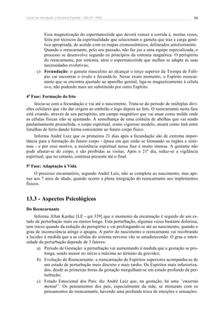 Curso de Introdução à Doutrina Espírita – IDE-JF / FEB 54
Essa magnetização do espermatozóide que deverá vencer a corrida é, muitas vezes,
feita por técnicos da espiritualidade que selecionam o gameta que traz a carga gené-
tica apropriada, de acordo com os mapas cromossômicos, delineados anteriormente.
Quando o reencarnante, pelo seu passado, não faz jus a uma equipe especializada, o
processo se desenvolve segundo os princípios da sintonia magnética. O perispírito
do reencarnante, por sintonia, atrai o espermatozóide que melhor se adapte às suas
necessidades evolutivas;
c) Fecundação: o gameta masculino ao alcançar o terço superior da Trompa de Faló-
pio vai encontrar o óvulo e fecundá-lo. Nesse exato momento, o Espírito reencar-
nante que se encontra ajustado ao aparelho genital, liga-se magneticamente à célula
ovo, não podendo mais ser substituído por outro Espírito.
4ª Fase: Formação do feto
Inicia-se com a fecundação e vai até o nascimento. Trata-se do período de múltiplas divi-
sões celulares que vão dar origem ao embrião e logo depois ao feto. O reencarnante nesta fase
está criando, através de seu perispírito, um campo magnético que vai atuar como molde onde
as células físicas irão se ajustando. À semelhança de uma colméia de abelhas que vai sendo
paulatinamente preenchida, o corpo espiritual, como vigoroso modelo, atuará como ímã entre
limalhas de ferro dando forma consistente ao futuro corpo físico.
Informa André Luiz que os primeiros 21 dias após a fecundação são de extrema impor-
tância para a formação do futuro corpo - época em que estão se formando os órgãos e siste-
mas - e por esse motivo, a assistência espiritual nessa fase é muito intensa. A gestante não
pode afastar-se do corpo, e são proibidas as visitas. Após o 21º dia, reduz-se a vigilância
espiritual, que no entanto, continua presente até o final.
5ª Fase: Adaptação à Vida
O processo encarnatório, segundo André Luiz, não se completa ao nascimento, mas ape-
nas aos 7 anos de idade, quando ocorre a plena integração do reencarnante aos implementos
físicos.
13.3 - Aspectos Psicológicos
Do Reencarnante
Informa Allan Kardec [LE - qst 339] que o momento da encarnação é seguido de um es-
tado de perturbação mais ou menos longo. Esta perturbação, algumas vezes bastante dolorosa,
tem início quando da redução do perispírito e vai prolongando-se até ao nascimento, quando o
grau de inconsciência atinge o apogeu. A partir do nascimento o reencarnante vai recobrando
a lucidez à medida que a as células do sistema nervoso vão se amadurecendo. O grau e inten-
sidade da perturbação depende de 3 fatores:
a) Período de Gestação: a perturbação vai aumentando à medida que a gestação se pro-
longa, sendo menor no início e máxima ao término da gravidez;
b) Evolução do Reencarnante: a reencarnação de Espíritos superiores acompanha-se de
um estado de perturbação mais discreto e mais tardio. Os Espíritos mais inferioriza-
dos, desde as primeiras horas da gestação mergulham-se em estado profundo de per-
turbação;
c) Estado Emocional dos Pais: diz André Luiz que, na gestação, há uma “enxertia
mental”. Os pensamentos dos pais, especialmente da mãe, se misturam com os
pensamentos do reencarnante, havendo uma profunda troca de emoções e sensações.
 