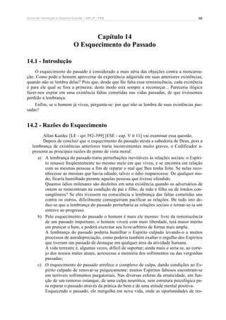 Curso de Introdução à Doutrina Espírita – IDE-JF / FEB 56
Capítulo 14
O Esquecimento do Passado
14.1 - Introdução
O esquecimento do passado é considerado a mais séria das objeções contra a reencarna-
ção. Como pode o homem aproveitar da experiência adquirida em suas anteriores existências,
quando não se lembra delas? Pois que, desde que lhe falta essa reminiscência, cada existência
é para ele qual se fora a primeira; deste modo está sempre a recomeçar... Pareceria ilógico
fazer-nos expiar em uma existência faltas cometidas nas vidas passadas, de que tivéssemos
perdido a lembrança.
Enfim, se o homem já viveu, pergunta-se: por que não se lembra de suas existências pas-
sadas?
14.2 - Razões do Esquecimento
Allan Kardec [LE - qst 392-399] [ESE - cap. V it 11] vai examinar essa questão.
Depois de concluir que o esquecimento do passado atesta a sabedoria de Deus, pois a
lembrança de existências anteriores traria inconvenientes muito graves, o Codificador a-
presenta as principais razões do ponto de vista moral:
a) A lembrança do passado traria perturbações inevitáveis às relações sociais: o Espíri-
to renasce freqüentemente no mesmo meio em que viveu, e se encontra em relação
com as mesmas pessoas a fim de reparar o mal que lhes tenha feito. Se nelas reco-
nhecesse as mesmas que havia odiado, talvez o ódio reaparecesse. De qualquer mo-
do, ficaria humilhado perante aquelas pessoas que tivesse ofendido.
Quantos ódios milenares são desfeitos em uma existência quando os adversários de
ontem se reencontram na condição de pai e filho, de mãe e filha ou de irmãos con-
sangüíneos? Se eles tivessem na consciência a lembrança das faltas cometidas uns
contra os outros, dificilmente conseguiriam pacificar as relações. De tudo isto de-
duz-se que a lembrança do passado perturbaria as relações sociais e tornar-se-ia um
entrave ao progresso.
b) Pelo esquecimento do passado o homem é mais ele mesmo: livre da reminiscência
de um passado importuno, o homem viverá com mais liberdade, terá maior mérito
em praticar o bem, e poderá exercitar seu livre-arbítrio de forma mais ampla.
A lembrança do passado poderia humilhar o Espírito culpado levando-o a muitos
processos de autodepreciação, como poderia também exaltar o orgulho dos Espíritos
que tiveram um passado de destaque em qualquer área da atividade humana.
A vida terrestre é, algumas vezes, difícil de suportar; ainda mais o seria se, ao corte-
jo dos nossos males atuais, acrescesse a memória dos sofrimentos ou das vergonhas
passadas;
c) O esquecimento do passado arrefece o complexo de culpa, dando condições ao Es-
pírito culpado de renovar-se psiquicamente: muitos Espíritos faltosos encontram-se
em terríveis sofrimentos purgatoriais. Nas diversas esferas da erraticidade, em fun-
ção de um remorso estanque, de uma culpa neurótica, sem estrutura psicológica pa-
ra reparar o passado através da prática do bem e de uma atitude mental positiva.
Esquecendo o passado, ele mergulha em nova vida, onde as oportunidades de res-
 