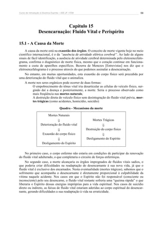 Curso de Introdução à Doutrina Espírita – IDE-JF / FEB 59
Capítulo 15
Desencarnação: Fluido Vital e Perispírito
15.1 - A Causa da Morte
A causa da morte está na exaustão dos órgãos. O conceito de morte vigente hoje no meio
científico internacional, é o da “ausência de atividade elétrica cerebral”. Ao lado de alguns
sinais de fácil identificação, a ausência de atividade cerebral determinada pelo eletroencefalo-
grama, confirma o diagnóstico de morte física, mesmo que o coração continue em funciona-
mento a custa de aparelhos específicos. Bezerra de Menezes [Entrevistas] nos diz que o
eletroencefalograma é o processo através do que podemos assinalar a desencarnação.
No entanto, em muitas oportunidades, esta exaustão do corpo físico será precedida por
uma deterioração do fluido vital que o animaliza.
A morte nos seres orgânicos pode ocorrer de duas formas:
O empobrecimento do tônus vital iria desarticular as células do veículo físico, sur-
gindo daí a doença e posteriormente, a morte. Seria o processo observado como
mais freqüência nas mortes naturais;
A destruição direta do veículo físico sem desintegração do fluido vital prévia, mor-
tes trágicas (como acidentes, homicídio, suicídio)
Quadro - Mecanismo da morte
Mortes Naturais
ß
Deterioração do fluido vital
ß
Exaustão do corpo físico
ß
Desligamento do Espírito
Mortes Trágicas
ß
Destruição do corpo físico
ß
Desligamento do Espírito
No primeiro caso, o corpo enfermo não estaria em condições de participar da renovação
do fluido vital adulterado, o que completaria o circuito de forças enfermiças.
No segundo caso, a morte alcançaria os órgãos impregnados de fluidos vitais sadios, o
que poderia criar dificuldades na readaptação do desencarnante à sua nova vida, já que o
fluido vital é exclusivo dos encarnados. Nesta eventualidade (mortes trágicas), sabemos que o
sofrimento que acompanha o desencarnante é diretamente proporcional à culpabilidade da
vítima naquele acidente. Nos casos em que o Espírito não foi responsável (consciente ou
inconsciente) pelo seu desencarne, o fluido vital restante sofreria uma “queima rápida” o que
liberaria o Espírito dessas energias impróprias para a vida espiritual. Nos casos de suicídio
direto ou indireto, as faixas de fluido vital estariam aderidas ao corpo espiritual do desencar-
nante, gerando dificuldades a sua readaptação à vida na erraticidade.
 