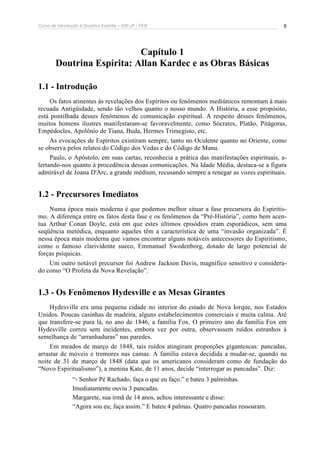 Curso de Introdução à Doutrina Espírita – IDE-JF / FEB 6
Capítulo 1
Doutrina Espírita: Allan Kardec e as Obras Básicas
1.1 - Introdução
Os fatos atinentes às revelações dos Espíritos ou fenômenos mediúnicos remontam à mais
recuada Antigüidade, sendo tão velhos quanto o nosso mundo. A História, a esse propósito,
está pontilhada desses fenômenos de comunicação espiritual. A respeito desses fenômenos,
muitos homens ilustres manifestaram-se favoravelmente, como Sócrates, Platão, Pitágoras,
Empédocles, Apolônio de Tiana, Buda, Hermes Trimegisto, etc.
As evocações de Espíritos existiram sempre, tanto no Ocidente quanto no Oriente, como
se observa pelos relatos do Código dos Vedas e do Código de Manu.
Paulo, o Apóstolo, em suas cartas, reconhecia a prática das manifestações espirituais, a-
lertando-nos quanto à procedência dessas comunicações. Na Idade Média, destaca-se a figura
admirável de Joana D'Arc, a grande médium, recusando sempre a renegar as vozes espirituais.
1.2 - Precursores Imediatos
Numa época mais moderna é que podemos melhor situar a fase precursora do Espiritis-
mo. A diferença entre os fatos desta fase e os fenômenos da “Pré-História”, como bem acen-
tua Arthur Conan Doyle, está em que estes últimos episódios eram esporádicos, sem uma
seqüência metódica, enquanto aqueles têm a característica de uma “invasão organizada”. É
nessa época mais moderna que vamos encontrar alguns notáveis antecessores do Espiritismo,
como o famoso clarividente sueco, Emmanuel Swedenborg, dotado de largo potencial de
forças psíquicas.
Um outro notável precursor foi Andrew Jackson Davis, magnífico sensitivo e considera-
do como “O Profeta da Nova Revelação”.
1.3 - Os Fenômenos Hydesville e as Mesas Girantes
Hydesville era uma pequena cidade no interior do estado de Nova Iorque, nos Estados
Unidos. Poucas casinhas de madeira, alguns estabelecimentos comerciais e muita calma. Até
que transfere-se para lá, no ano de 1846, a família Fox. O primeiro ano da família Fox em
Hydesville correu sem incidentes, embora vez por outra, observassem ruídos estranhos à
semelhança de “arranhaduras” nas paredes.
Em meados de março de 1848, tais ruídos atingiram proporções gigantescas: pancadas,
arrastar de móveis e tremores nas camas. A família estava decidida a mudar-se, quando na
noite de 31 de março de 1848 (data que os americanos consideram como de fundação do
“Novo Espiritualismo”), a menina Kate, de 11 anos, decide “interrogar as pancadas”. Diz:
“- Senhor Pé Rachado, faça o que eu faço.” e bateu 3 palminhas.
Imediatamente ouviu 3 pancadas.
Margarete, sua irmã de 14 anos, achou interessante e disse:
“Agora sou eu; faça assim.” E bateu 4 palmas. Quatro pancadas ressoaram.
 