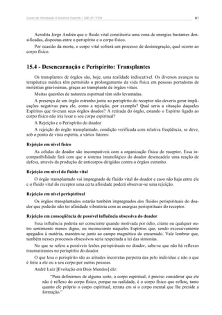 Curso de Introdução à Doutrina Espírita – IDE-JF / FEB 61
Acredita Jorge Andréa que o fluido vital constituiria uma zona de energias bastantes den-
sificadas, dispostas entre o perispírito e o corpo físico.
Por ocasião da morte, o corpo vital sofrerá um processo de desintegração, qual ocorre ao
corpo físico.
15.4 - Desencarnação e Perispírito: Transplantes
Os transplantes de órgãos são, hoje, uma realidade indiscutível. Os diversos avanços na
terapêutica médica têm permitido o prolongamento da vida física em pessoas portadoras de
moléstias gravíssimas, graças ao transplante de órgãos vitais.
Muitas questões de natureza espiritual têm sido levantadas.
A presença de um órgão estranho junto ao perispírito do receptor não deveria gerar impli-
cações negativas para ele, como a rejeição, por exemplo? Qual seria a situação daqueles
Espíritos que tiveram seus órgãos doados? A retirada do órgão, estando o Espírito ligado ao
corpo físico não iria lesar o seu corpo espiritual?
A Rejeição e o Perispírito do doador
A rejeição do órgão transplantado, condição verificada com relativa freqüência, se deve,
sob o ponto de vista espírita, a vários fatores:
Rejeição em nível físico
As células do doador são incompatíveis com a organização física do receptor. Essa in-
compatibilidade fará com que o sistema imunológico do doador desencadeie uma reação de
defesa, através da produção de anticorpos dirigidos contra o órgãos estranho.
Rejeição em nível do fluido vital
O órgão transplantado vai impregnado de fluido vital do doador e caso não haja entre ele
e o fluido vital do receptor uma certa afinidade poderá observar-se uma rejeição.
Rejeição em nível perispiritual
Os órgãos transplantados estarão também impregnados dos fluidos perispirituais do doa-
dor que poderão não ter afinidade vibratória com as energias perispirituais do receptor.
Rejeição em conseqüência de possível influência obsessiva do doador
Essa influência poderia ser consciente quando motivada por ódio, ciúme ou qualquer ou-
tro sentimento menos digno, ou inconsciente naqueles Espíritos que, sendo excessivamente
apegados à matéria, mantém-se junto ao campo magnético do encarnado. Vale lembrar que,
também nesses processos obsessivos seria respeitada a lei das sintonias.
No que se refere a possíveis lesões perispirituais no doador, sabe-se que não há reflexos
traumatizantes no perispírito do doador.
O que lesa o perispírito são as atitudes incorretas perpetra das pelo indivíduo e não o que
é feito a ele ou a seu corpo por outras pessoas.
André Luiz [Evolução em Dois Mundos] diz:
“Para definirmos de alguma sorte, o corpo espiritual, é preciso considerar que ele
não é reflexo do corpo físico, porque na realidade, é o corpo físico que reflete, tanto
quanto ele próprio o corpo espiritual, retrata em si o corpo mental que lhe preside a
formação.”
 