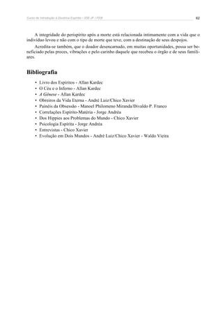 Curso de Introdução à Doutrina Espírita – IDE-JF / FEB 62
A integridade do perispírito após a morte está relacionada intimamente com a vida que o
indivíduo levou e não com o tipo de morte que teve, com a destinação de seus despojos.
Acredita-se também, que o doador desencarnado, em muitas oportunidades, possa ser be-
neficiado pelas preces, vibrações e pelo carinho daquele que recebeu o órgão e de seus famili-
ares.
Bibliografia
• Livro dos Espíritos - Allan Kardec
• O Céu e o Inferno - Allan Kardec
• A Gênese - Allan Kardec
• Obreiros da Vida Eterna - André Luiz/Chico Xavier
• Painéis da Obsessão - Manoel Philomeno Miranda/Divaldo P. Franco
• Correlações Espírito-Matéria - Jorge Andréa
• Dos Hippies aos Problemas do Mundo - Chico Xavier
• Psicologia Espírita - Jorge Andréa
• Entrevistas - Chico Xavier
• Evolução em Dois Mundos - André Luiz/Chico Xavier - Waldo Vieira
 