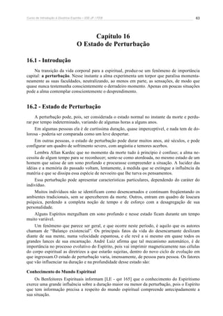 Curso de Introdução à Doutrina Espírita – IDE-JF / FEB 63
Capítulo 16
O Estado de Perturbação
16.1 - Introdução
Na transição da vida corporal para a espiritual, produz-se um fenômeno de importância
capital: a perturbação. Nesse instante a alma experimenta um torpor que paralisa momenta-
neamente as suas faculdades, neutralizando, ao menos em parte, as sensações, de modo que
quase nunca testemunha conscientemente o derradeiro momento. Apenas em poucas situações
pode a alma contemplar conscientemente o desprendimento.
16.2 - Estado de Perturbação
A perturbação pode, pois, ser considerada o estado normal no instante da morte e perdu-
rar por tempo indeterminado, variando de algumas horas a alguns anos.
Em algumas pessoas ela é de curtíssima duração, quase imperceptível, e nada tem de do-
lorosa - poderia ser comparada como um leve despertar.
Em outras pessoas, o estado de perturbação pode durar muitos anos, até séculos, e pode
configurar um quadro de sofrimento severo, com angústia e temores acerbos.
Lembra Allan Kardec que no momento da morte tudo à princípio é confuso; a alma ne-
cessita de algum tempo para se reconhecer; sente-se como atordoada, no mesmo estado de um
homem que saísse de um sono profundo e procurasse compreender a situação. A lucidez das
idéias e a memória do passado voltam, lentamente, à medida que se extingue a influência da
matéria e que se dissipa essa espécie de nevoeiro que lhe turva os pensamentos.
Essa perturbação pode apresentar características particulares, dependendo do caráter do
indivíduo.
Muitos indivíduos não se identificam como desencarnados e continuam freqüentando os
ambientes tradicionais, sem se aperceberem da morte. Outros, entram em quadro de loucura
psíquica, perdendo a completa noção de tempo e de esforço com a desagregação de sua
personalidade.
Alguns Espíritos mergulham em sono profundo e nesse estado ficam durante um tempo
muito variável.
Um fenômeno que parece ser geral, e que ocorre neste período, é aquilo que os autores
chamam de “Balanço existencial”. Os principais fatos da vida do desencarnante deslizam
diante de sua mente, numa velocidade espantosa, e ele revê a si mesmo em quase todos os
grandes lances de sua encarnação. André Luiz afirma que tal mecanismo automático, é de
importância no processo evolutivo do Espírito, pois vai imprimir magneticamente nas células
do corpo espiritual as diretrizes a que estarão sujeitas, dentro do novo ciclo de evolução em
que ingressam.O estado de perturbação varia, imensamente, de pessoa para pessoa. Os fatores
que vão influenciar na duração e na profundidade desse estado são:
Conhecimento do Mundo Espiritual
Os Benfeitores Espirituais informam [LE - qst 165] que o conhecimento do Espiritismo
exerce uma grande influência sobre a duração maior ou menor da perturbação, pois o Espírito
que tem informação precisa a respeito do mundo espiritual compreende antecipadamente a
sua situação.
 