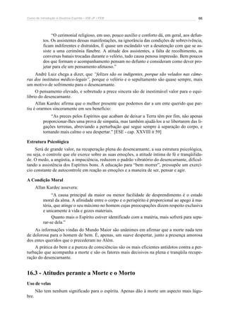 Curso de Introdução à Doutrina Espírita – IDE-JF / FEB 66
“O cerimonial religioso, em uso, pouco auxílio e conforto dá, em geral, aos defun-
tos. Os assistentes dessas manifestações, na ignorância das condições de sobrevivência,
ficam indiferentes e distraídos, É quase um escândalo ver a desatenção com que se as-
siste a uma cerimônia fúnebre. A atitude dos assistentes, a falta de recolhimento, as
conversas banais trocadas durante o velório, tudo causa penosa impressão. Bem poucos
dos que formam o acompanhamento pensam no defunto e consideram como dever pro-
jetar para ele um pensamento afetuoso.”
André Luiz chega a dizer, que “felizes são os indigentes, porque são velados nas câme-
ras dos institutos médico-legais”, porque o velório e o sepultamento são quase sempre, mais
um motivo de sofrimento para o desencarnante.
O pensamento elevado, e sobretudo a prece sincera são de inestimável valor para o equi-
líbrio do desencarnante.
Allan Kardec afirma que o melhor presente que podemos dar a um ente querido que par-
tiu é orarmos sinceramente em seu benefício:
“As preces pelos Espíritos que acabam de deixar a Terra têm por fim, não apenas
proporcionar-lhes uma prova de simpatia, mas também ajudá-los a se libertarem das li-
gações terrenas, abreviando a perturbação que segue sempre à separação do corpo, e
tornando mais calmo o seu despertar.” [ESE - cap. XXVIII it 59]
Estrutura Psicológica
Será de grande valor, na recuperação plena do desencarnante, a sua estrutura psicológica,
ou seja, o controle que ele exerce sobre as suas emoções, a atitude íntima de fé e tranqüilida-
de. O medo, a angústia, a impaciência, reduzem o padrão vibratório do desencarnante, dificul-
tando a assistência dos Espíritos bons. A educação para “bem morrer”, pressupõe um exercí-
cio constante de autocontrole em reação as emoções e a maneira de ser, pensar e agir.
A Condição Moral
Allan Kardec assevera:
“A causa principal da maior ou menor facilidade de desprendimento é o estado
moral da alma. A afinidade entre o corpo e o perispírito é proporcional ao apego à ma-
téria, que atinge o seu máximo no homem cujas preocupações dizem respeito exclusiva
e unicamente à vida e gozes materiais.
Quanto mais o Espírito estiver identificado com a matéria, mais sofrerá para sepa-
rar-se dela.”
As informações vindas do Mundo Maior são unânimes em afirmar que a morte nada tem
de dolorosa para o homem de bem. É, apenas, um suave despertar, junto a presença amorosa
dos entes queridos que o precederam no Além.
A prática do bem e a pureza de consciências são os mais eficientes antídotos contra a per-
turbação que acompanha a morte e são os fatores mais decisivos na plena e tranqüila recupe-
ração do desencarnante.
16.3 - Atitudes perante a Morte e o Morto
Uso de velas
Não tem nenhum significado para o espírita. Apenas dão à morte um aspecto mais lúgu-
bre.
 