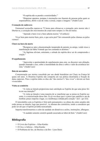 Curso de Introdução à Doutrina Espírita – IDE-JF / FEB 67
“O espírita não se prende a exterioridades.”
“Dispensar aparatos, pompas é encenações nos funerais de pessoas pelas quais se
responsabilize, abolir o uso de velas e coroas, crepes e imagens.” (André Luiz)
Cremação de cadáveres
Emmanuel aconselha esperar-se 72 horas para efetuar-se a cremação, pois morrer não é
libertar-se, a cessação dos movimentos do corpo nem sempre é o fim do transe.
“Aprende o bem viver e bem saberás morrer.” (Confúcio)
Viver bem para morrer bem, pois, o que seria pior? Ser consumido pelas chamas ou pelos
vermes?
Choro na hora da morte
“Resignar-se ante a desencarnação inesperada do parente ou amigo, vendo nisso a
manifestação da Sábia Vontade que nos comanda os destinos.”
“As lágrimas aliviam, entretanto, a atitude do espírita deve ser de compreensão e
oração.”
O sepultamento
“Aproveitar a oportunidade do sepultamento para orar, ou discorrer sem afetação,
quando chamado a isso, sobre a imortalidade da alma e sobre o valor da existência ter-
rena.” (André Luiz)
Dois de novembro
Comemoração aos mortos concebido por um abade beneditino em Cluny na França há
quase mil anos. A Doutrina Espírita não comporta em sua prática doutrinária a fixação de
datas especiais. Para o espírita todos os dias são “dos mortos”e “dos vivos” e devem ser bem
vivenciados.
Visita ao cemitério
“A visita ao túmulo proporciona mais satisfação ao Espírito do que uma prece fei-
ta em sua intenção?”
“A visita ao túmulo é uma maneira de se manifestar que se pensa no Espírito au-
sente, é a exteriorização desse fato. Eu já vos disse que é a prece que santifica o ato de
lembrar; pouco importa o lugar, se a lembrança é ditada pelo coração.” [LE - qst 323]
O intercâmbio com os Espíritos é feito pelo pensamento e as almas dos entes amados não
estão presas ao túmulo; logo que possível , se afastam dos cemitérios, tendo a considerar que
pode ser até que o Espírito já tenha reencarnado.
Importa transformarmos o culto da saudade em donativos a asilos, instituições, albergues.
“A saudade somente constrói quando associada ao labor do bem.” (André Luiz)
Bibliografia
• O Livro dos Espíritos - Allan Kardec
• O Céu e o Inferno - Allan Kardec
• O Problema do Ser, do Destino e da Dor - Leon Denis
 
