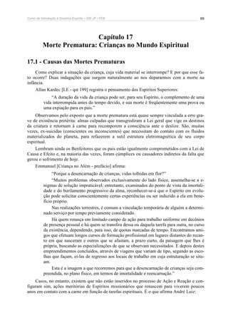 Curso de Introdução à Doutrina Espírita – IDE-JF / FEB 69
Capítulo 17
Morte Prematura: Crianças no Mundo Espiritual
17.1 - Causas das Mortes Prematuras
Como explicar a situação da criança, cuja vida material se interrompe? E por que esse fa-
to ocorre? Duas indagações que surgem naturalmente ao nos depararmos com a morte na
infância.
Allan Kardec [LE - qst 199] registra o pensamento dos Espíritos Superiores:
“A duração da vida da criança pode ser, para seu Espírito, o complemento de uma
vida interrompida antes do tempo devido, e sua morte é freqüentemente uma prova ou
uma expiação para os pais.”
Observamos pelo exposto que a morte prematura está quase sempre vinculada a erro gra-
ve de existência pretérita: almas culpadas que transgrediram a Lei geral que vige os destinos
da criatura e retornam à carne para recomporem a consciência ante o deslize. São, muitas
vezes, ex-suicidas (conscientes ou inconscientes) que necessitam do contato com os fluidos
materializados do planeta, para refazerem a sutil estrutura eletromagnética de seu corpo
espiritual.
Lembram ainda os Benfeitores que os pais estão igualmente comprometidos com a Lei de
Causa e Efeito e, na maioria das vezes, foram cúmplices ou causadores indiretos da falta que
gerou o sofrimento de hoje.
Emmanuel [Criança no Além - prefácio] afirma:
“Porque a desencarnação de crianças, vidas tolhidas em flor?”
“Muitos problemas observados exclusivamente do lado físico, assemelha-se a e-
nigmas de solução impraticável; entretanto, examinados do ponto de vista da imortali-
dade e do burilamento progressivo da alma, reconhecer-se-á que o Espírito em evolu-
ção pode solicitar conscientemente certas experiências ou ser induzido a ela em bene-
fício próprio.
Nas realizações terrestres, é comum a vinculação temporária de alguém a determi-
nado serviço por tempo previamente considerado.
Há quem renasça em limitado campo de ação para trabalho uniforme em decênios
de presença pessoal e há quem se transfira dessa ou daquela tarefa para outra, no curso
da existência, dependendo, para isso, de quotas marcadas de tempo. Encontramos ami-
gos que efetuam longos cursos de formação profissional em lugares distantes do recan-
to em que nasceram e outros que se afastam, a prazo curto, da paisagem que lhes é
própria, buscando as especializações de que se observam necessitados. E depois destes
empreendimentos concluídos, através de viagens que variam de tipo, segundo as esco-
lhas que façam, ei-las de regresso aos locais de trabalho em cuja estruturação se situ-
am.
Esta é a imagem a que recorremos para que a desencarnação de crianças seja com-
preendida, no plano físico, em termos de imortalidade e reencarnação.”
Casos, no entanto, existem que não estão inseridos no processo de Ação e Reação e con-
figuram sim, ações meritórias de Espíritos missionários que renascem para viverem poucos
anos em contato com a carne em função de tarefas espirituais. É o que afirma André Luiz:
 