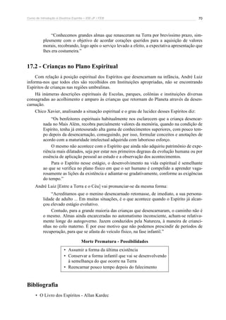 Curso de Introdução à Doutrina Espírita – IDE-JF / FEB 70
“Conhecemos grandes almas que renasceram na Terra por brevíssimo prazo, sim-
plesmente com o objetivo de acordar corações queridos para a aquisição de valores
morais, recobrando, logo após o serviço levado a efeito, a expectativa apresentação que
lhes era costumeira.”
17.2 - Crianças no Plano Espiritual
Com relação à posição espiritual dos Espíritos que desencarnam na infância, André Luiz
informa-nos que todos eles são recolhidos em Instituições apropriadas, não se encontrando
Espíritos de crianças nas regiões umbralinas.
Há inúmeras descrições espirituais de Escolas, parques, colônias e instituições diversas
consagradas ao acolhimento e amparo às crianças que retornam do Planeta através da desen-
carnação.
Chico Xavier, analisando a situação espiritual e o grau de lucidez desses Espíritos diz:
“Os benfeitores espirituais habitualmente nos esclarecem que a criança desencar-
nada no Mais Além, recobra parcialmente valores da memória, quando na condição de
Espírito, tenha já entesourado alta gama de conhecimentos superiores, com pouco tem-
po depois da desencarnação, conseguindo, por isso, formular conceitos e anotações de
acordo com a maturidade intelectual adquirida com laborioso esforço.
O mesmo não acontece com o Espírito que ainda não adquiriu patrimônio de expe-
riência mais dilatados, seja por estar nos primeiros degraus da evolução humana ou por
essência de aplicação pessoal ao estudo e a observação dos acontecimentos.
Para o Espírito nesse estágio, o desenvolvimento na vida espiritual é semelhante
ao que se verifica no plano físico em que o ser humano é compelido a aprender vaga-
rosamente as lições da existência e adiantar-se gradativamente, conforme as exigências
do tempo.”
André Luiz [Entre a Terra e o Céu] vai pronunciar-se da mesma forma:
“Acreditamos que o menino desencarnado retomasse, de imediato, a sua persona-
lidade de adulto ... Em muitas situações, é o que acontece quando o Espírito já alcan-
çou elevado estágio evolutivo.
Contudo, para a grande maioria das crianças que desencarnaram, o caminho não é
o mesmo. Almas ainda encarceradas no automatismo inconsciente, acham-se relativa-
mente longe do autogoverno. Jazem conduzidos pela Natureza, à maneira de crianci-
nhas no colo materno. É por esse motivo que não podemos prescindir de períodos de
recuperação, para que se afasta do veículo físico, na fase infantil.”
Morte Prematura - Possibilidades
• Assumir a forma da última existência
• Conservar a forma infantil que vai se desenvolvendo
à semelhança do que ocorre na Terra
• Reencarnar pouco tempo depois do falecimento
Bibliografia
• O Livro dos Espíritos - Allan Kardec
 
