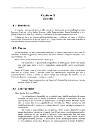 Curso de Introdução à Doutrina Espírita – IDE-JF / FEB 72
Capítulo 18
Suicídio
18.1 - Introdução
O suicídio é considerado como a falta mais grave passível de ser cometida pela criatura
humana. O suicida viola o instinto de conservação, força admirável da qual é dotado o princí-
pio espiritual e que dá a ele a vontade e a obstinação de lutar pela sua sobrevivência.
Embora seja um crime de conseqüências tão funestas, e combatido por todos as religiões,
seus índices têm crescido de forma significativa, especialmente nos países desenvolvidos e
nas classes mais bem favorecidas economicamente.
18.2 - Causas
Várias condições são anotadas como responsáveis pelas diversas causas de autocídio: di-
ficuldades econômicas, perda de ente querido, frustração amorosa, complexo de culpa, vicia-
ções múltiplas, etc.
Allan Kardec, sintetizando a questão, afirma que
“se excetuarmos os que se verificam por força da embriaguez e da loucura, é certo
que, sejam quais forem os motivos particulares, a causa geral é sempre o descontenta-
mento.”
Joanna de Ângelis [Após a Tempestade] completando o tema diz que a base real do auto-
cídio está no orgulho ferido. O suicida é uma alma extremamente orgulhosa que, ante o
descontentamento, prefere a morte ao esforço nobre para superação do obstáculo ou da
frustração. Lembra Joanna, que a vontade do suicida é
“destruir Deus, mas como isso não é possível, ele destrói a si mesmo que é a mais
sublime criação de Deus.”
18.3 - Conseqüências
Allan Kardec [LE - qst 957] diz:
“As conseqüências do suicídio são as mais diversas. Não há penalidades fixadas e
em todos os casos, elas são sempre relativas às causas que o produziram. Mas uma
conseqüência a que o suicida não pode escapar é o desapontamento. De resto, a sorte
não é a mesma para todos, dependendo das circunstâncias. Alguns expiam sua falta
imediatamente, outros numa nova existência que será pior do que aquela cuja curso in-
terromperam.
Há, porém, as conseqüências que são comuns a todos os casos de morte violenta;
as que decorrem da interrupção brusca da vida. Observa-se a persistência mais prolon-
gada e mais tenaz do laço que liga o Espírito ao corpo, porque este laço está quase
sempre em todo o vigor no momento em que foi rompido. Na morte natural ele enfra-
quece gradualmente e, às vezes, se desata antes mesmo da extinção completa da vida.
As conseqüências desse estado de coisas são o prolongamento do estado de perturba-
 