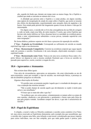 Curso de Introdução à Doutrina Espírita – IDE-JF / FEB 73
ção, seguido da ilusão que, durante um tempo mais ou menos longo, faz o Espírito a-
creditar que ainda se encontra no número dos vivos.
A afinidade que persiste entre o Espírito e o corpo produz, em alguns suicidas,
uma espécie de recuperação do estado do corpo sobre o Espírito, que assim se ressente
dos efeitos da decomposição, experimentando uma sensação cheia de angústias e de
horror. Este estado pode persistir tão longamente quanto tivesse de durar a vida que foi
interrompida.
Em alguns casos, o suicida não se livra das conseqüências da sua falta de coragem
e, cedo ou tarde, expia essa falta, de outra maneira. É assim, que certos Espíritos que
haviam sido muito infelizes na Terra, disseram haver se suicidado na existência prece-
dente e estar voluntariamente submetidos a novas provas, tentando suportá-las com
mais resignação.”
De forma didática, podemos separar em três fases o processo de reparação do suicídio:
1ª Fase - Expiação na Erraticidade: Corresponde ao sofrimento do suicida no mundo
espiritual logo após o seu desencarne.
2ª Fase - Reencarnação Compulsória: Consiste na existência corporal que segue àquela
onde ele cometeu o suicídio. Geralmente é de curta duração, objetivando recompor o corpo
espiritual lesado.
3ª Fase - Reencarnação como Teste: Trata-se de uma nova existência física onde o Es-
pírito faltoso vai deparar-se com a mesma condição frustrante que o levou ao suicídio no
passado para superá-la e, assim, concluir o resgate do erro.
18.4 - Agravantes e Atenuantes
Não existem duas faltas iguais.
Uma série de circunstâncias, agravantes ou atenuantes, vão estar relacionadas ao ato de
auto-extermínio, como por exemplo, o tipo de suicídio, sua motivação básica, a presença ou
não de distúrbios psíquicos ou obsessão.
Algumas observações de Kardec:
“O suicídio mais severamente punido é aquele que é o resultado do desespero, que
visa a redenção das misérias terrenas.”
“Não se pode chamar de suicida aquele que devidamente se expõe à morte para
salvar o seu semelhante.”
“O louco que se mata não sabe o que faz.”
“As mulheres que, em certos países, voluntariamente se matam sobre os corpos de
seus maridos, obedecem a um preconceito e geralmente o fazem mais pela força do
que pela própria vontade. Acreditam cumprir um dever, o que não é característica do
suicídio.”
18.5 - Papel do Espiritismo
A religião, a moral e todos os filósofos condenam o suicídio como contrário à Lei Natu-
ral, mas estava reservado ao Espiritismo demonstrar, pelo exemplo dos que sucumbiram, que
o suicídio não é apenas uma falta, uma infração a uma moral, consideração que pouco importa
para certos indivíduos, mas um fato estúpido, pois que nada ganha quem o pratica, pelo
 