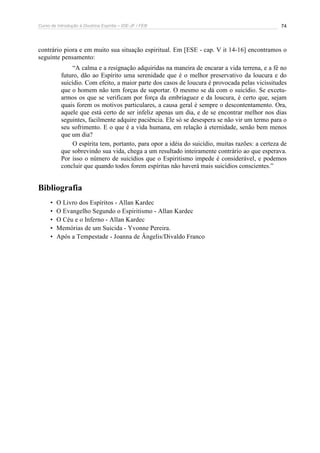 Curso de Introdução à Doutrina Espírita – IDE-JF / FEB 74
contrário piora e em muito sua situação espiritual. Em [ESE - cap. V it 14-16] encontramos o
seguinte pensamento:
“A calma e a resignação adquiridas na maneira de encarar a vida terrena, e a fé no
futuro, dão ao Espírito uma serenidade que é o melhor preservativo da loucura e do
suicídio. Com efeito, a maior parte dos casos de loucura é provocada pelas vicissitudes
que o homem não tem forças de suportar. O mesmo se dá com o suicídio. Se excetu-
armos os que se verificam por força da embriaguez e da loucura, é certo que, sejam
quais forem os motivos particulares, a causa geral é sempre o descontentamento. Ora,
aquele que está certo de ser infeliz apenas um dia, e de se encontrar melhor nos dias
seguintes, facilmente adquire paciência. Ele só se desespera se não vir um termo para o
seu sofrimento. E o que é a vida humana, em relação à eternidade, senão bem menos
que um dia?
O espírita tem, portanto, para opor a idéia do suicídio, muitas razões: a certeza de
que sobrevindo sua vida, chega a um resultado inteiramente contrário ao que esperava.
Por isso o número de suicídios que o Espiritismo impede é considerável, e podemos
concluir que quando todos forem espíritas não haverá mais suicídios conscientes.”
Bibliografia
• O Livro dos Espíritos - Allan Kardec
• O Evangelho Segundo o Espiritismo - Allan Kardec
• O Céu e o Inferno - Allan Kardec
• Memórias de um Suicida - Yvonne Pereira.
• Após a Tempestade - Joanna de Ângelis/Divaldo Franco
 