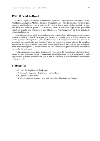 Curso de Introdução à Doutrina Espírita – IDE-JF / FEB 79
19.5 - O Papel do Brasil
O Brasil, segundo informam os benfeitores espirituais, especialmente Humberto de Cam-
pos [Brasil, Coração do Mundo e Pátria do Evangelho], foi o país determinado por Jesus para
sustentar espiritualmente essa transformação. Será o berço moral da humanidade; a base
educativa para todos os povos. O cristianismo redivivo através do Espiritismo, partirá do
Brasil em direção aos outros povos convidando-os a “permanecerem” na Terra através da
reformulação interior.
As evidências dessa tarefa espiritual estão nos próprios fatos relacionados ao movimento
espírita brasileiro: o Brasil é o maior país espírita do mundo, onde as idéias espíritas são
aceitas com maior tranqüilidade (75% dos brasileiros se dizem reencarnacionistas; mais ainda
acreditam na comunicação dos Espíritos); onde se concentra o maior número de aparelhos
mediúnicos do globo; e o mais importante, onde o Espiritismo é mais cristão, com a mediuni-
dade amplamente gratuita, e com o centro de seus interesses na prática do bem, na caridade
em sua feição mais pura.
Fortalecendo, em nosso país, a mensagem renovadora do Espiritismo, estaremos dando
passos seguros no sentido de que o processo de transformação da Terra desenvolva-se o mais
rapidamente possível, fazendo com que a paz, a concórdia e a solidariedade estabeleçam
raízes entre nós.
Bibliografia
• O Livro dos Espíritos - Allan Kardec
• O Evangelho Segundo o Espiritismo - Allan Kardec
• A Gênese - Allan Kardec
• Brasil, Coração do Mundo, Pátria do Evangelho – Humberto de Campos
 