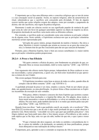 Curso de Introdução à Doutrina Espírita – IDE-JF / FEB 82
É importante que se faça uma diferença entre o conceitos religiosos que se tem do termo
e a sua concepção social ou popular. Assim, no aspecto religioso, além da característica do
ritual, subentende-se que o sacrifício será consumido pela divindade. O fato de alguém
exercer tarefas que certas religiões exigem dos adeptos, como por exemplo, o pagamento do
dízimo, não são sacrifícios, mas regras da prática religiosas.
Raramente é usado em ciências sociais no seu significado popular de renúncia de qual-
quer coisa de valor em favor de qualquer autoridade superior ou objeto de respeito ou dever.
O propósito declarado do sacrifício varia muito entre as diferentes culturas.
Por extensão, o sacrifício pode ser considerado como uma renúncia ou privação voluntá-
ria de alguma coisa. Neste sentido, o Espiritismo esclarece-nos que as privações voluntárias
meritórias seriam representadas pela
“privação dos gozos inúteis, porque desprende da matéria o homem e lhe eleva a
alma. Meritório é resistir à tentação que arrasta ao excesso ou ao gozo das coisas inú-
teis; é o homem tirar do que lhe é necessário para dar aos que carecem do bastante.”
Portanto, para a Doutrina Espírita, fazer o bem aos nossos semelhantes é o maior mérito
que as privações voluntárias podem proporcionar.
20.2.4 - A Prece e Sua Eficácia
“Há quem conteste a eficácia da prece, com fundamento no princípio de que, co-
nhecendo Deus as nossas necessidades, inútil se torna expô-las.” [ESE - cap. XXVII it
6]
Este argumento não oferece muita lógica porque, independente de Deus conhecer as nos-
sas necessidades, a prece proporciona, a quem ora, um bem-estar incalculável já que aproxi-
ma a criatura do seu Criador.
Não existe qualquer fórmula para orar.
“O Espiritismo reconhece como boas as preces de todos os cultos, quando ditas de
coração e não de lábios somente.” [ESE - cap. XXVIII it 1]
A qualidade principal da prece é ser clara, simples e concisa. Pode ter por objeto um pe-
dido, um agradecimento, ou uma glorificação. As preces feitas a Deus escutam-nas os Espíri-
tos incumbidos da execução de suas vontades.
“Pela prece, obtém o homem o concurso dos bons Espíritos que acorrem a susten-
tá-lo em suas boas resoluções e a inspirar-lhe idéias sãs. Ele adquire, desse modo, a
força moral necessária a vencer as dificuldades e a volver ao caminho reto, se deste se
afastou. Por esse meio, pode também desviar de si os males que atrairia pelas suas pró-
prias faltas.” [ESE - cap. XXVII it 11]
Quando Jesus nos disse: “tudo o que pedirdes com fé, em oração, vós o recebereis” [Ma-
teus-XXI:22] revelou-nos que o ato de orar é algo muito profundo do que se pode observar à
primeira vista. Desta máxima: “concedido vos será o que quer que pedirdes pela prece”, fora
ilógico deduzir que basta pedir para obter e fora injusto acusar a Providência se não acede a
toda súplica que se lhe faça, uma vez que ela sabe, melhor do que nós, o que é para o nosso
bem.
“O que o homem não deve esquecer, em todos os sentidos e circunstâncias da vi-
da, é a prece do trabalho e da declaração, no santuário de lutas purificadoras, porque
Jesus abençoará as suas realizações de esforço sincero.”
É importante, pois, aprender a orar e a entender as respostas do Alto às nossas súplicas.
 