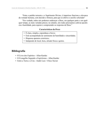 Curso de Introdução à Doutrina Espírita – IDE-JF / FEB 83
“Entre o pedido terrestre e o Suprimento Divino, é imperioso funcione a alavanca
da vontade humana, com decisão e firmeza, para que se efetive o auxílio solicitado”
“Em verdade, todos nós podemos endereçar a Deus, em qualquer parte e em qual-
quer tempo, as mais variadas preces; no entanto, nós todos precisamos cultivar paciên-
cia e humildade, para esperar e compreender as respostas de Deus.”
Características da Prece
• É clara, simples, espontânea e breve;
• Está acompanhada de sentimento de humildade e sinceridade;
• Dispensa aparatos exteriores;
• Independe de local, hora, atitude física e gestos.
Bibliografia
• O Livro dos Espíritos - Allan Kardec
• O Evangelho Segundo o Espiritismo - Allan Kardec
• Entre a Terra e o Céu - André Luiz / Chico Xavier
 