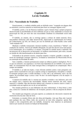 Curso de Introdução à Doutrina Espírita – IDE-JF / FEB 84
Capítulo 21
Lei do Trabalho
21.1 - Necessidade do Trabalho
Genericamente, o vocábulo trabalho pode ser definido como: “ocupação em alguma obra
ou ministério; exercício material ou intelectual para fazer ou conseguir alguma coisa.”
O trabalho, porém, é lei da Natureza mediante a qual o homem forja o próprio progresso
desenvolvendo as possibilidades do meio ambiente em que se situa, ampliando os recursos de
preservação da vida, por meio das suas necessidades imediatas na comunidade social onde
vive.
O trabalho, no entanto, não se restringe apenas a esforço de ordem material, física,
mas,também intelectual, pelo labor desenvolvido, objetivando as manifestações da Cultura,
do Conhecimento, da Arte, da Ciência, por isso foi definido por Allan Kardec como sendo
“toda ocupação útil.”
Mediante o trabalho remunerado o homem modifica o meio, transforma o “habitat”, cria
condições de conforto. Através do trabalho-abnegação, do qual não decorre troca nem permu-
ta de remuneração, ele se modifica a si mesmo, crescendo no sentido moral e espiritual. Por
um processo ele se desenvolve na horizontal e se melhora exteriormente; pelo outro, ascende
no sentido da vida transformando-se de dentro para fora.
Utilizando-se do primeiro recurso, conquista simpatia e respeito, gratidão e amizade. A-
través da autodoação consegue superar-se, revelando-se instrumento de Misericórdia Divina
na construção da felicidade de todos.
Sem o trabalho, o homem permaneceria sempre na infância quanto à inteligência. Por is-
so que seu alimento, sua segurança e seu bem-estar dependem do seu trabalho e da sua ativi-
dade. Ao extremamente fraco de corpo outorgou Deus a inteligência em compensação. Mas é
sempre um trabalho.
O trabalho é, ao lado da oração, o mais eficiente antídoto contra o mal, porquanto con-
quista valores incalculáveis com que o espírito corrige as imperfeições e disciplina a vontade.
O momento perigoso para o cristão decidido é o ócio, não o do sofrimento, nem o da luta
áspera. Na ociosidade surge e cresce o mal. Na dor e na tarefa fulguram a luz da oração e a
chama da fé.
A natureza do trabalho não é a mesma nos mundos evoluídos e nos inferiores, pois está
em relação com a natureza das necessidades. Quanto menos materiais são estas, menos
material é o trabalho. Mas não devemos deduzir que o homem se conserve inativo e inútil. A
ociosidade seria um suplício em vez de ser um benefício.
Nos mundos primitivos os seus habitantes são mais rudimentares. A força bruta é, entre
eles, a única lei. Carentes de indústrias e de invenções, passam a vida na conquista de alimen-
tos.
Nos mundos que chegaram a um grau superior, as condições da vida moral e material são
muitíssimo diversas das vidas da Terra.
Entretanto, os mundos felizes não são obras privilegiadas, visto que Deus não é parcial
para qualquer dos seus filhos; todos são acessíveis às mais altas categorias: apenas lhes
cumpre a eles conquistá-las pelo seu trabalho, alcançá-las mais depressa ou permanecer
inativos por séculos de séculos no lodaçal da Humanidade.
 