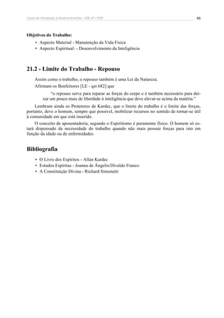 Curso de Introdução à Doutrina Espírita – IDE-JF / FEB 85
Objetivos do Trabalho:
• Aspecto Material - Manutenção da Vida Física
• Aspecto Espiritual: - Desenvolvimento da Inteligência
21.2 - Limite do Trabalho - Repouso
Assim como o trabalho, o repouso também é uma Lei da Natureza.
Afirmam os Benfeitores [LE - qst 682] que
“o repouso serve para reparar as forças do corpo e é também necessário para dei-
xar um pouco mais de liberdade à inteligência que deve elevar-se acima da matéria.”
Lembram ainda os Protetores de Kardec, que o limite do trabalho é o limite das forças,
portanto, deve o homem, sempre que possível, mobilizar recursos no sentido de tornar-se útil
à comunidade em que está inserido.
O conceito de aposentadoria, segundo o Espiritismo é puramente físico. O homem só es-
tará dispensado da necessidade do trabalho quando não mais possuir forças para isto em
função da idade ou de enfermidades.
Bibliografia
• O Livro dos Espíritos - Allan Kardec
• Estudos Espíritas - Joanna de Ângelis/Divaldo Franco
• A Constituição Divina - Richard Simonetti
 