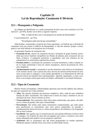 Curso de Introdução à Doutrina Espírita – IDE-JF / FEB 86
Capítulo 22
Lei de Reprodução: Casamento E Divórcio
22.1 - Monogamia e Poligamia
Ao indagar aos Benfeitores se a união permanente de dois seres seria contrária à Lei Na-
tural [LE - qst 695], Kardec ouviu deles a seguinte resposta:
“Não. A união de dois seres é um progresso na marcha da Humanidade.”
E acrescentam [LE - qst 701]:
“Na poligamia nada mais há que sensualidade.”
Allan Kardec, examinando a resposta dos Guias espirituais, vai lembrar que a abolição do
casamento seria um retorno à infância da Humanidade, à vida dos animais, porque a mono-
gamia é um sinal indicativo do progresso da civilização.
As principais funções do casamento são:
• Formação do lar: através do casamento haverá a formação do grupo familiar, permi-
tindo que novos Espíritos mergulhem nos fluidos do planeta, para avançarem em sua
fieira evolutiva. A poligamia permitiria a reprodução, mas sem estrutura do lar,
indispensável ao crescimento espiritual da criatura.
• Permuta afetiva: a instituição do casamento vai tornar harmônica e sadia a relação en-
tre os casais, permitindo a troca de valores energéticos, através da permuta de vibra-
ções simpáticas.
• Aprimoramento sexual: o casamento é um dos elementos mais efetivos no burilamen-
to do instinto sexual. Com o passar dos anos, haverá um natural arrefecimento do inte-
resse sexual entre os cônjuges, e eles estarão aprendendo a se alimentarem do afeto do
parceiro através de métodos mais espiritualizados. Aprende, igualmente, o casal a con-
duzir a sua energia erótica para outras atividades, sublimando a sua função hedonista.
22.2 - Tipos de Casamento
Martins Peralva [Estudando a Mediunidade] apresenta uma divisão didática dos diferen-
tes tipos de casamento em 5 tipos distintos:
• Afins: São aqueles formados por parceiros simpáticos, afins, onde há uma verdadeira
afeição da alma. Geralmente, eles sobrevivem à morte do corpo e mantém-se em en-
carnações diversas. Pouco comuns na Terra.
• Transcendentais: São casamentos afins entre almas enobrecidas, que juntas, vão dedi-
car-se a obras de grande valor para a Humanidade.
• Provacionais: São uniões entre almas mutuamente comprometidas, que estão juntas
para pacificarem as consciências ante erros graves perpetrados no passado e
simultaneamente desenvolverem os valores da paciência, da tolerância e da resignação.
São os mais comuns.
• Sacrificiais: São aqueles que se caracterizam por uma grande diferença evolutiva entre
os cônjuges. Um Espírito de mais alta envergadura que aceita o consórcio com outro
menos adiantado para ajudá-lo em seu progresso espiritual.
• Acidentais: São os casamentos que não foram programados no mundo espiritual.
Obedecem apenas à afeição física, sem raízes na afetividade sincera.
 