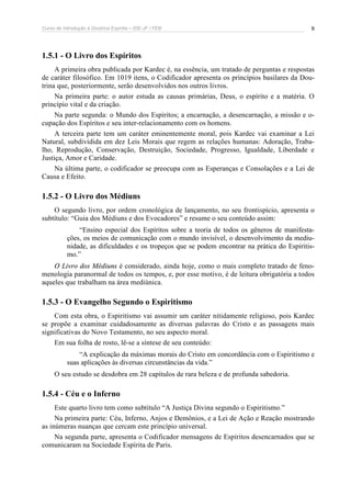 Curso de Introdução à Doutrina Espírita – IDE-JF / FEB 9
1.5.1 - O Livro dos Espíritos
A primeira obra publicada por Kardec é, na essência, um tratado de perguntas e respostas
de caráter filosófico. Em 1019 itens, o Codificador apresenta os princípios basilares da Dou-
trina que, posteriormente, serão desenvolvidos nos outros livros.
Na primeira parte: o autor estuda as causas primárias, Deus, o espírito e a matéria. O
princípio vital e da criação.
Na parte segunda: o Mundo dos Espíritos; a encarnação, a desencarnação, a missão e o-
cupação dos Espíritos e seu inter-relacionamento com os homens.
A terceira parte tem um caráter eminentemente moral, pois Kardec vai examinar a Lei
Natural, subdividida em dez Leis Morais que regem as relações humanas: Adoração, Traba-
lho, Reprodução, Conservação, Destruição, Sociedade, Progresso, Igualdade, Liberdade e
Justiça, Amor e Caridade.
Na última parte, o codificador se preocupa com as Esperanças e Consolações e a Lei de
Causa e Efeito.
1.5.2 - O Livro dos Médiuns
O segundo livro, por ordem cronológica de lançamento, no seu frontispício, apresenta o
subtítulo: “Guia dos Médiuns e dos Evocadores” e resume o seu conteúdo assim:
“Ensino especial dos Espíritos sobre a teoria de todos os gêneros de manifesta-
ções, os meios de comunicação com o mundo invisível, o desenvolvimento da mediu-
nidade, as dificuldades e os tropeços que se podem encontrar na prática do Espiritis-
mo.”
O Livro dos Médiuns é considerado, ainda hoje, como o mais completo tratado de feno-
menologia paranormal de todos os tempos, e, por esse motivo, é de leitura obrigatória a todos
aqueles que trabalham na área mediúnica.
1.5.3 - O Evangelho Segundo o Espiritismo
Com esta obra, o Espiritismo vai assumir um caráter nitidamente religioso, pois Kardec
se propõe a examinar cuidadosamente as diversas palavras do Cristo e as passagens mais
significativas do Novo Testamento, no seu aspecto moral.
Em sua folha de rosto, lê-se a síntese de seu conteúdo:
“A explicação da máximas morais do Cristo em concordância com o Espiritismo e
suas aplicações às diversas circunstâncias da vida.”
O seu estudo se desdobra em 28 capítulos de rara beleza e de profunda sabedoria.
1.5.4 - Céu e o Inferno
Este quarto livro tem como subtítulo “A Justiça Divina segundo o Espiritismo.”
Na primeira parte: Céu, Inferno, Anjos e Demônios, e a Lei de Ação e Reação mostrando
as inúmeras nuanças que cercam este princípio universal.
Na segunda parte, apresenta o Codificador mensagens de Espíritos desencarnados que se
comunicaram na Sociedade Espírita de Paris.
 