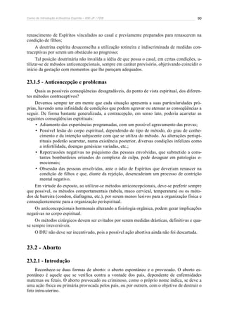 Curso de Introdução à Doutrina Espírita – IDE-JF / FEB 90
renascimento de Espíritos vinculados ao casal e previamente preparados para renascerem na
condição de filhos;
A doutrina espírita desaconselha a utilização rotineira e indiscriminada de medidas con-
traceptivas por serem um obstáculo ao progresso;
Tal posição doutrinária não invalida a idéia de que possa o casal, em certas condições, u-
tilizar-se de métodos anticoncepcionais, sempre em caráter provisório, objetivando coincidir o
início da gestação com momentos que lhe pareçam adequados.
23.1.5 - Anticoncepção e problemas
Quais as possíveis conseqüências desagradáveis, do ponto de vista espiritual, dos diferen-
tes métodos contraceptivos?
Devemos sempre ter em mente que cada situação apresenta a suas particularidades pró-
prias, havendo uma infinidade de condições que podem agravar ou atenuar as conseqüências a
seguir. De forma bastante generalizada, a contracepção, em senso lato, poderia acarretar as
seguintes conseqüências espirituais:
• Adiamento das experiências programadas, com um possível agravamento das provas;
• Possível lesão do corpo espiritual, dependendo do tipo de método, do grau de conhe-
cimento e da intenção subjacente com que se utiliza do método. As alterações perispi-
rituais poderão acarretar, numa existência posterior, diversas condições infelizes como
a infertilidade, doenças genésicas variadas, etc.;
• Repercussões negativas no psiquismo das pessoas envolvidas, que submetido a cons-
tantes bombardeios oriundos do complexo de culpa, pode desaguar em patologias e-
mocionais;
• Obsessão das pessoas envolvidas, ante o ódio de Espíritos que deveriam renascer na
condição de filhos e que, diante da rejeição, desencadeiam um processo de contrição
mental negativo.
Em virtude do exposto, ao utilizar-se métodos anticoncepcionais, deve-se preferir sempre
que possível, os métodos comportamentais (tabela, muco cervical, temperatura) ou os méto-
dos de barreira (condon, diafragma, etc.), por serem menos lesivos para a organização física e
conseqüentemente para a organização perispiritual.
Os anticoncepcionais hormonais alterando a fisiologia orgânica, podem gerar implicações
negativas no corpo espiritual.
Os métodos cirúrgicos devem ser evitados por serem medidas drásticas, definitivas e qua-
se sempre irreversíveis.
O DIU não deve ser incentivado, pois a possível ação abortiva ainda não foi descartada.
23.2 - Aborto
23.2.1 - Introdução
Reconhece-se duas formas de aborto: o aborto espontâneo e o provocado. O aborto es-
pontâneo é aquele que se verifica contra a vontade dos pais, dependente de enfermidades
maternas ou fetais. O aborto provocado ou criminoso, como o próprio nome indica, se deve a
uma ação física ou primária provocada pelos pais, ou por outrem, com o objetivo de destruir o
feto intra-uterino.
 