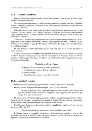 Curso de Introdução à Doutrina Espírita – IDE-JF / FEB 91
23.2.2 - Aborto Espontâneo
O aborto espontâneo configura quase sempre uma prova ou expiação para os pais e para o
Espírito destinado a encarnar.
São quase sempre casais em provação quanto ao seu centro genésico, que vêem frustradas
as suas expectativas quanto ao nascimento de um filho, em função de deslizes perpetrados em
existências anteriores.
O Espírito do feto, que será expulso do colo uterino através do abortamento, está, natu-
ralmente vinculado ao processo cármico, saldando dívidas do pretérito ou recompondo o
corpo espiritual lesado. Muitos Espíritos envolvidos nessas situações foram suicidas em
encarnações anteriores.
Vemos em [LE - qst 356] que em alguns casos de abortamento espontâneo não se verifica
a presença de um Espírito reencarnante junto ao centro genésico da mãe. O embrião e o feto
formam-se obedecendo a regras pré-fixadas de automatismo fisiológico. Isso acontece como
provação para os pais.
Há uma forma de aborto espontâneo que, na realidade, ante a Lei Divina, apresenta-se
como criminoso.
André Luiz denomina-o de aborto inconsciente, onde a destruição do feto não se efetiva-
rá através de ações físicas ou químicas, mas em conseqüência de descargas mentais deletérias
da mãe, ou de situações de extremo conflito no lar, pondo dificuldades magnéticas ao desen-
volvimento da gestação.
Aborto inconsciente - Causas
• Repulsa da mãe ante uma gravidez indesejável;
• Atitude mental negativa da mãe ou do pai;
• Conflito no lar;
• Imprudência ou excessos cometidos pela mãe.
23.2.3 - Aborto Provocado
O Espiritismo assume uma posição totalmente contrária à instituição do aborto.
Quando Kardec indagou aos Benfeitores [LE - qst 358] eles disseram:
“A mãe, ou qualquer outro, cometerá sempre um crime ao tirar a vida de uma cri-
ança antes do nascimento, porque isso é impedir a alma de passar pelas provas de que
o corpo deva ser o instrumento.”
De acordo com a Doutrina Espírita, portanto, o aborto não encontra justificativa perante
Deus, a não ser em casos especialíssimos, quando o médico honrado, sincero e consciente
sentencia que o nascimento da criança põe em perigo a vida da mãe.
Essa forma de abortamento, denominado aborto terapêutico, recebe o aval dos Espíritos
Superiores [LE - qst 359]:
“É preferível sacrificar o ser que não existe a sacrificar o que existe.”
Refletindo quanto as conseqüências do aborto delituoso vamos reconhecer nele um dos
grandes fornecedores de moléstias diversas, sejam físicas ou mentais, além de se encontrarem
na gênese de obsessões e dramas morais inúmeros.
 