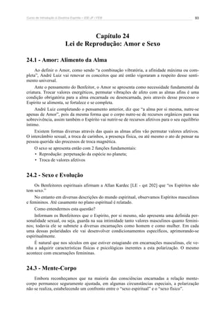Curso de Introdução à Doutrina Espírita – IDE-JF / FEB 93
Capítulo 24
Lei de Reprodução: Amor e Sexo
24.1 - Amor: Alimento da Alma
Ao definir o Amor, como sendo “a combinação vibratória, a afinidade máxima ou com-
pleta”, André Luiz vai renovar os conceitos que até então vigoraram a respeito desse senti-
mento universal.
Ante o pensamento do Benfeitor, o Amor se apresenta como necessidade fundamental da
criatura. Trocar valores energéticos, permutar vibrações de afeto com as almas afins é uma
condição obrigatória para a alma encarnada ou desencarnada, pois através desse processo o
Espírito se alimenta, se fortalece e se completa.
André Luiz completando o pensamento anterior, diz que “a alma por si mesma, nutre-se
apenas de Amor”, pois da mesma forma que o corpo nutre-se de recursos orgânicos para sua
sobrevivência, assim também o Espírito vai nutrir-se de recursos afetivos para o seu equilíbrio
íntimo.
Existem formas diversas através das quais as almas afins vão permutar valores afetivos.
O intercâmbio sexual, a troca de carinhos, a presença física, ou até mesmo o ato de pensar na
pessoa querida são processos de troca magnética.
O sexo se apresenta então com 2 funções fundamentais:
• Reprodução: perpetuação da espécie no planeta;
• Troca de valores afetivos
24.2 - Sexo e Evolução
Os Benfeitores espirituais afirmam a Allan Kardec [LE - qst 202] que “os Espíritos não
tem sexo.”
No entanto em diversas descrições do mundo espiritual, observamos Espíritos masculinos
e femininos. Até casamento no plano espiritual é relatado.
Como entendermos esta questão?
Informam os Benfeitores que o Espírito, por si mesmo, não apresenta uma definida per-
sonalidade sexual, ou seja, guarda na sua intimidade tanto valores masculinos quanto femini-
nos; todavia ele se submete a diversas encarnações como homem e como mulher. Em cada
uma dessas polaridades ele vai desenvolver condicionamentos específicos, aprimorando-se
espiritualmente.
É natural que nos séculos em que estiver estagiando em encarnações masculinas, ele ve-
nha a adquirir características físicas e psicológicas inerentes a esta polarização. O mesmo
acontece com encarnações femininas.
24.3 - Mente-Corpo
Embora reconheçamos que na maioria das consciências encarnadas a relação mente-
corpo permanece seguramente ajustada, em algumas circunstâncias especiais, a polarização
não se realiza, estabelecendo um confronto entre o “sexo espiritual” e o “sexo físico”.
 