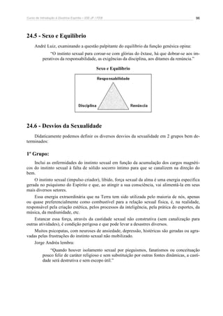 Curso de Introdução à Doutrina Espírita – IDE-JF / FEB 96
24.5 - Sexo e Equilíbrio
André Luiz, examinando a questão palpitante do equilíbrio da função genésica opina:
“O instinto sexual para coroar-se com glórias do êxtase, há que dobrar-se aos im-
perativos da responsabilidade, as exigências da disciplina, aos ditames da renúncia.”
Sexo e Equilíbrio
24.6 - Desvios da Sexualidade
Didaticamente podemos definir os diversos desvios da sexualidade em 2 grupos bem de-
terminados:
1º Grupo:
Inclui as enfermidades do instinto sexual em função da acumulação dos cargos magnéti-
cos do instinto sexual à falta de sólido socorro íntimo para que se canalizem na direção do
bem.
O instinto sexual (impulso criador), libido, força sexual da alma é uma energia específica
gerada no psiquismo do Espírito e que, ao atingir a sua consciência, vai alimentá-la em seus
mais diversos setores.
Essa energia extraordinária que na Terra tem sido utilizada pelo maioria de nós, apenas
ou quase preferencialmente como combustível para a relação sexual física, é, na realidade,
responsável pela criação estética, pelos processos da inteligência, pela prática do esportes, da
música, da mediunidade, etc.
Estancar essa força, através da castidade sexual não construtiva (sem canalização para
outras atividades), é condição perigosa e que pode levar a desastres diversos.
Muitos psicopatas, com neuroses de ansiedade, depressão, histéricas são geradas ou agra-
vadas pelas frustrações do instinto sexual não mobilizado.
Jorge Andréa lembra:
“Quando houver isolamento sexual por pieguismos, fanatismos ou conceituação
pouco feliz de caráter religioso e sem substituição por outras fontes dinâmicas, a casti-
dade será destrutiva e sem escopo útil.”
 