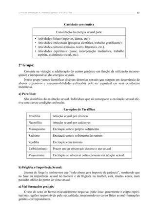 Curso de Introdução à Doutrina Espírita – IDE-JF / FEB 97
Castidade construtiva
Canalização da energia sexual para:
• Atividades físicas (esportes, dança, etc.);
• Atividades intelectuais (pesquisa científica, trabalho gratificante);
• Atividades culturais (música, teatro, literatura, etc.).
• Atividades espirituais (passe, incorporação mediúnica, trabalho
espírita, assistência social, etc.).
2º Grupo:
Consiste na viciação e adulteração do centro genésico em função da utilização inconse-
qüente e irresponsável das energias sexuais.
Nesse grupo vamos identificar diversas distonias sexuais que surgem em decorrência de
abusos excessivos e irresponsabilidades cultivados pelo ser espiritual em suas existências
milenárias.
a) Parafilias:
São distúrbios da excitação sexual. Indivíduos que só conseguem a excitação sexual efe-
tiva ante certas condições anômalas.
Exemplos de Parafilias
Pedofilia Atração sexual por crianças
Necrofilia Atração sexual por cadáveres
Masoquismo Excitação ante o próprio sofrimento
Sadismo Excitação ante o sofrimento de outrem
Zoofilia Excitação com animais
Exibicionismo Prazer em ser observado durante o ato sexual
Voyeurismo Excitação ao observar outras pessoas em relação sexual
b) Frigidez e Impotência Sexual:
Joanna de Ângelis lembra-nos que “todo abuso gera imposto de carência”, mostrando que
na base da impotência sexual no homem e da frigidez na mulher, está, muitas vezes, num
passado infeliz do ponto de vista sexual.
c) Mal-formações genitais:
O uso do sexo de forma excessivamente negativa, pode lesar gravemente o corpo espiri-
tual nas regiões responsáveis pela sexualidade, imprimindo no corpo físico as mal-formações
genitais correspondentes.
 