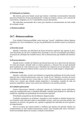 Curso de Introdução à Doutrina Espírita – IDE-JF / FEB 98
d) Ninfomania ou Satiríase:
São desvios graves da função sexual que tornam o indivíduo neuroticamente obcecado
pelo prazer hedonista. Pessoas profundamente viciadas em relações sexuais, sem o mínimo de
autocontrole, chegando a ter 4 a 5 intercâmbios sexuais diariamente.
São indivíduos atormentados dia e noite, pois mantém-se constantemente em todo estado
de excitação sexual.
e) Homossexualismo
24.7 - Homossexualismo
Com relação à homossexualidade, muito mais que “causas”, poderíamos indicar algumas
condições (às vezes simultâneas), em que esta problemática do instinto sexual se exterioriza-
ria:
a) Inversão sexual
Quando o indivíduo, por deficiência do desenvolvimento espiritual, não suportar as pres-
sões decorrentes de sua nova condição física, buscando o sexo de sua predileção psicológica,
na procura de satisfação dos sentidos físicos. São os homossexuais que também são transexu-
ais;
b) Processo obsessivo
Quando ocorre o assédio de Espíritos que buscam provocar ou se aproveitar das distonias
no centro da emoção. Atuando sobre os centros genésicos, o obsessor tem sua ação facilitada
pelas tendências de vidas anteriores que o obsediado traz impressas em seu perispírito. Quan-
do o indivíduo não possui defesas morais, o processo obsessivo pode chegar à vampirização.
c) Processo vicioso
Quando o indivíduo, mesmo sem enfrentar os inquietantes problemas da inversão sexual,
opta por uma vivência homossexual, como um “modo de ser” diferente, em busca de novas
experiências no campo do sexo. Como todos os vícios, o homossexualismo com esta caracte-
rística visa o prazer, que redunda sempre temporário e incompleto, exigindo de cada um
posterior reequilíbrio, muitas vezes através do sofrimento e do sacrifício pessoal.
d) Condições psicossociais
Fatores Educacionais: Quando a educação, apoiada em inclinações morais deficitárias,
ainda não amadurecidas para a verdadeira liberdade, contribui para despertar no indivíduo as
tendências sepultadas nas profundezas do inconsciente espiritual.
Perturbações psiquiátricas não devidamente diagnosticadas;
Condições esporádicas ou acidentais: enquadra-se nesta situação as relações homossexu-
ais existentes como alternativa para as necessidades sexuais, como nos casos das prisões, dos
internatos, no exército, nas guerras, etc., quando a separação dos indivíduos de sexo opostos é
de longa duração;
Deve-se ressaltar que muitos homens e mulheres que durante este período mantém um
comportamento ou uma conduta homossexual, muitas vezes forçados pelo meio, retornam à
heterossexualidade depois de cessada a condição extraordinária.
 