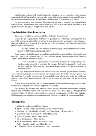 Curso de Introdução à Doutrina Espírita – IDE-JF / FEB 99
Identificação psicossexual: psicologicamente, parece haver nos indivíduos homossexuais
uma grande identificação afetiva com a mãe, numa relação simbiôntica, e que vai dificultar o
seu processo de humanização, de tomada de consciência de si, dos outros e do mundo.
Há, aparentemente, uma insistente figura paterna que fica “à espreita” nas biografias dos
homossexuais, denunciando uma relação atribulada e de difícil com o pai, enquanto a mãe
apareceria numa posição de cumplicidade com o filho.
Conduta do indivíduo homossexual
Como dever conduzir a sua sexualidade, o indivíduo homossexual?
Diante das colocações feitas, podemos ver que sexo não se restringe à área genital, mas
que pode, e deve, ser entendido em termos de uma energia mais abrangente, uma força cria-
dora que todo ser traz dentro de si e que lhe serve de força motriz. No dizer de André Luiz
[Evolução em Dois Mundos]
“O sexo é mental em seus impulsos e manifestações, transcendendo quaisquer im-
positivos da forma em que se exprimem.”
Deste modo, o indivíduo deveria canalizar seus impulsos, construindo e sublimando suas
emoções; através da castidade que, no caso, tem um sentido bastante expressivo. Segundo
Jorge Andréa [Forças Sexuais da Alma]:
“Esta castidade não representaria o isolamento de canais das forças sexuais pro-
fundas, porém uma afetiva aplicação das energias do Espírito nas grandes construções
do bem, onde os frutos das artes autênticas deixam mostras de forças criativas em
constante efusão.”
Daí o erro de se insistir em relações homossexuais que, embora aparentemente harmôni-
cas no princípio, logo se desestruturam na maioria das vezes, deixando bem claro quanto elas
são ilusórias. A relação homossexual é na realidade uma relação narcisista, de igual para
igual, e como tal não há complemento, não há um investimento afetivo-sexual real no, e para
o outro.
É pela reeducação mental, que o Espírito portador desta distonia vai regularizar os hábi-
tos viciosos, corrigindo seu conceito de prazer e felicidade.
Esta posição, no entanto, não invalida a idéia de que um homossexual venha a experi-
mentar uma comunhão afetiva com indivíduo do outro sexo, desde que se sinta gratificado
com esta relação. A relação heterossexual monogâmica sadia poderia contribuir para o reequi-
líbrio das energias genésicas em uma pessoa que vivencia a condição de homossexualidade.
Bibliografia
• Vida e Sexo - Emmanuel/Chico Xavier
• Sexo e Destino - André Luiz/Chico Xavier - Waldo Vieira.
• Evolução em Dois Mundos - André Luiz/Chico Xavier - Waldo Vieira.
• Quem tem medo de Espíritos? - Richard Simonetti.
• Forças Sexuais da Alma - Jorge Andréa.
• Livro dos Espíritos - Allan Kardec.
• No Mundo Maior - André Luiz/Chico Xavier
• Ação e Reação - André Luiz/Chico Xavier
• O Problema do Ser, do Destino e da Dor - Leon Denis
 