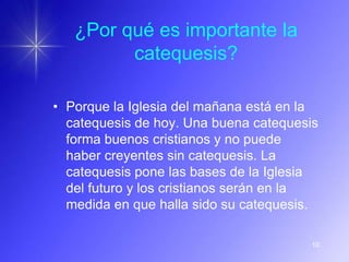 ¿Por qué es importante la
         catequesis?

• Porque la Iglesia del mañana está en la
  catequesis de hoy. Una buena catequesis
  forma buenos cristianos y no puede
  haber creyentes sin catequesis. La
  catequesis pone las bases de la Iglesia
  del futuro y los cristianos serán en la
  medida en que halla sido su catequesis.

                                       10
 