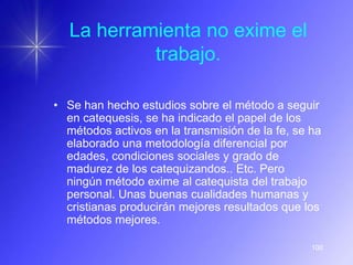 La herramienta no exime el
            trabajo.

• Se han hecho estudios sobre el método a seguir
  en catequesis, se ha indicado el papel de los
  métodos activos en la transmisión de la fe, se ha
  elaborado una metodología diferencial por
  edades, condiciones sociales y grado de
  madurez de los catequizandos.. Etc. Pero
  ningún método exime al catequista del trabajo
  personal. Unas buenas cualidades humanas y
  cristianas producirán mejores resultados que los
  métodos mejores.

                                                 100
 