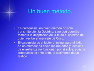 Un buen método.

• En catequesis, un buen método no solo
  transmite bien la Doctrina, sino que además
  fomenta la aceptación de la fe en el corazón de
  quién recibe el mensaje de Cristo.
• El catequista es el factor principal para el éxito
  de un método; es decir, los métodos y técnicas
  de enseñanza no funcionan por sí solos, pues la
  catequesis es ante todo, el testimonio de un
  testigo.


                                                  101
 