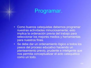Programar.

• Como buenos catequistas debemos programar
  nuestras actividades minuciosamente; esto
  implica la ordenación previa del trabajo para
  seleccionar los mejores medios y herramientas
  para nuestros fines.
• Se debe dar un ordenamiento lógico a todos los
  pasos del proceso educativo haciendo un
  planteamiento previo, prudente e inteligente que
  nos permita conceptualizar el acto catequético
  como un todo.

                                                103
 