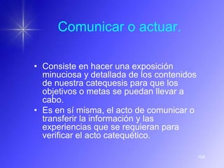 Comunicar o actuar.

• Consiste en hacer una exposición
  minuciosa y detallada de los contenidos
  de nuestra catequesis para que los
  objetivos o metas se puedan llevar a
  cabo.
• Es en sí misma, el acto de comunicar o
  transferir la información y las
  experiencias que se requieran para
  verificar el acto catequético.

                                            104
 