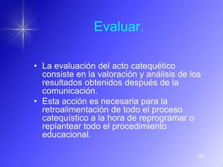 Evaluar.

• La evaluación del acto catequético
  consiste en la valoración y análisis de los
  resultados obtenidos después de la
  comunicación.
• Esta acción es necesaria para la
  retroalimentación de todo el proceso
  catequístico a la hora de reprogramar o
  replantear todo el procedimiento
  educacional.

                                           105
 