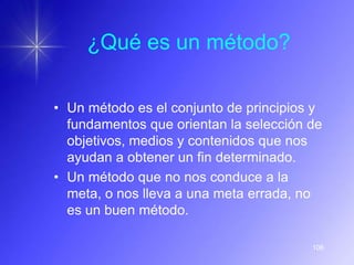 ¿Qué es un método?

• Un método es el conjunto de principios y
  fundamentos que orientan la selección de
  objetivos, medios y contenidos que nos
  ayudan a obtener un fin determinado.
• Un método que no nos conduce a la
  meta, o nos lleva a una meta errada, no
  es un buen método.

                                        106
 